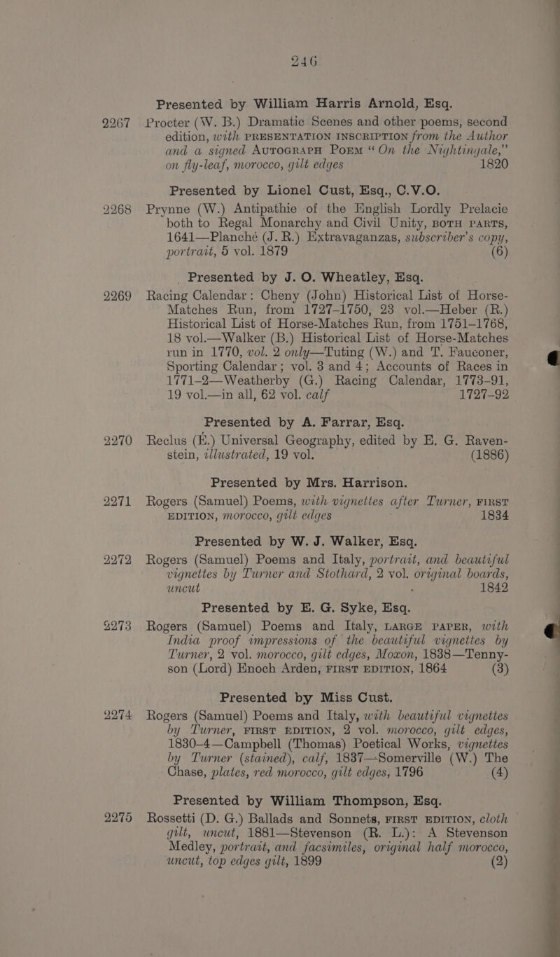 2267 2268 2269 2270 2271 22°72 2273 2274 2275 Z46 Presented by William Harris Arnold, Esq. Procter (W. B.) Dramatic Scenes and other poems, second edition, with PRESENTATION INSCRIPTION from the Author and a signed AuTOGRAPH Porm “On the Nightingale,” on fly-leaf, morocco, gilt edges 1820 Presented by Lionel Cust, Esq., C.V.O. Prynne (W.) Antipathie of the English Lordly Prelacie both to Regal Monarchy and Civil Unity, Boru parts, 1641—Planché (J. R.) Hixtravaganzas, subscriber's copy, portrait, 5 vol. 1879 (6) _ Presented by J. O. Wheatley, Esq. Racing Calendar: Cheny (John) Historical List of Horse- Matches Run, from 1727-1750, 23 vol.—Heber (R.) Historical List of Horse-Matches Run, from 1751-1768, 18 vol.—Walker (B.) Historical List of Horse-Matches run in 1770, vol. 2 only—Tuting (W.) and T. Fauconer, Sporting Calendar; vol. 3 and 4; Accounts of Races in 1771-2—Weatherby (G.) Racing Calendar, 1773-91, 19 vol.—in all, 62 vol. calf 1727-92 Presented by A. Farrar, Esq. Reclus (H.) Universal Geography, edited by E. G. Raven- stein, allustrated, 19 vol. (1886) Presented by Mrs. Harrison. Rogers (Samuel) Poems, with vignettes after Turner, FIRST EDITION, morocco, gilt edges Presented by W. J. Walker, Esq. Rogers (Samuel) Poems and Italy, portrait, and beautiful vignettes by Turner and Stothard, 2 vol. oreginal boards, uncut 1842 Presented by E. G. Syke, Esq. Rogers (Samuel) Poems and Italy, LARGE PAPER, with India proof impressions of the beautiful vignettes by Turner, 2 vol. morocco, gilt edges, Moxon, 1838—Tenny- son (Lord) Enoch Arden, First EDITION, 1864 (3) Presented by Miss Cust. Rogers (Samuel) Poems and Italy, with beautiful vignettes by Turner, FIRST EDITION, 2 vol. morocco, gilt edges, 1830-4—Campbell (Thomas) Poetical Works, vignettes by Turner (stained), calf, 1837—Somerville (W.) The Chase, plates, red morocco, gilt edges, 1796 (4) Presented by William Thompson, Esq. Rossetti (D. G.) Ballads and Sonnets, FIRST EDITION, cloth gilt, uncut, 1881—Stevenson (R. L.): A Stevenson Medley, portrait, and facsimiles, original half morocco, uncut, top edges gilt, 1899