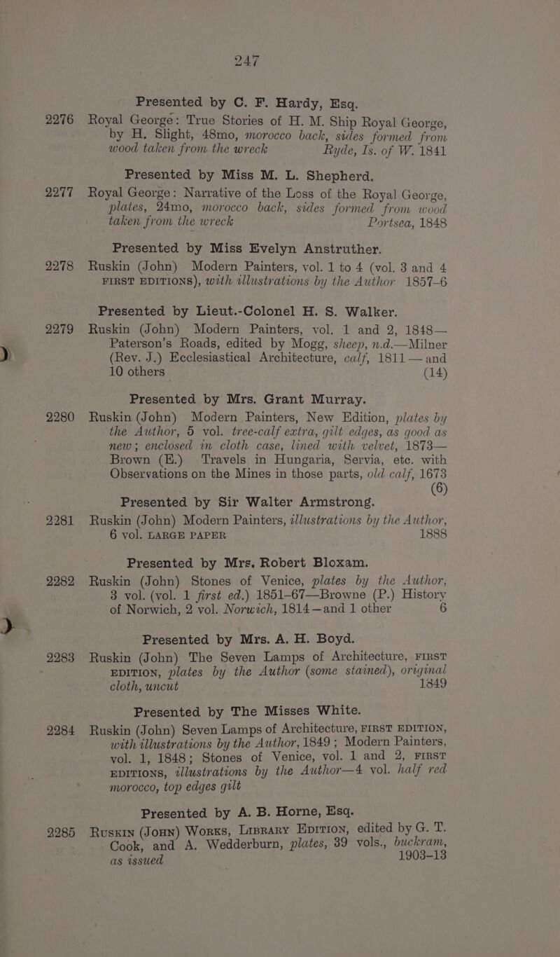 2276 2277 2278 2279 2280 2281 2282 2284 247 Presented by C. F. Hardy, Esq. Royal George : True Stories of H. M. Ship Royal George, by H. Slight, 48mo, morocco back, sides formed from wood taken from the wreck Ryde, Is. of W. 1841 Presented by Miss M. L. Shepherd. Royal George: Narrative of the Loss of the Royal George, plates, 24mo, morocco back, sides formed from wood taken from the wreck Portsea, 1848 Presented by Miss Evelyn Anstruther. Ruskin (John) Modern Painters, vol. 1 to 4 (vol. 3 and 4 FIRST EDITIONS), wath illustrations by the Author 1857-6 Presented by Lieut.-Colonel H. S. Walker. Ruskin (John) Modern Painters, vol. 1 and 2, 1848— Paterson's Roads, edited by Mogg, sheep, n.d.—Milner (Rev. J.) Ecclesiastical Architecture, calf, 1811 — and 10 others (14) Presented by Mrs. Grant Murray. Ruskin (John) Modern Painters, New Edition, plates by the Author, 5 vol. tree-calf extra, gilt edges, as good as new; enclosed wm cloth case, lined with velvet, 1873— Brown (K.) Travels in Hungaria, Servia, etc. with Observations on the Mines in those parts, old calf, 1678 | (6) Presented by Sir Walter Armstrong. Ruskin (John) Modern Painters, allustrations by the Author, 6 vol. LARGE PAPER 1888 Presented by Mrs. Robert Bloxam. Ruskin (John) Stones of Venice, plates by the Author, 3 vol. (vol. 1 first ed.) 1851-67—Browne (P.) History of Norwich, 2 vol. Norwich, 1814—and 1 other 6 Presented by Mrs. A. H. Boyd. Ruskin (John) The Seven Lamps of Architecture, FIRST EDITION, plates by the Author (some stained), original cloth, uncut 1849 Presented by The Misses White. Ruskin (John) Seven Lamps of Architecture, FIRST EDITION, with illustrations by the Author, 1849 ; Modern Painters, vol. 1, 1848; Stones of Venice, vol. l and 2, FIRST EDITIONS, tlustrations by the Author—4 vol. half red morocco, top edges gult Presented by A. B. Horne, Esq. Ruskin (Jonn) Works, Lisrary HpItion, edited by G. T. Cook, and A. Wedderburn, plates, 39 vols., buckram, as wssued 1903-13