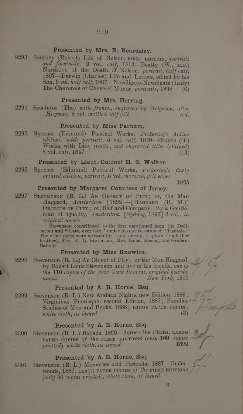 Presented by Mrs. E. Beardsley. 2293 Southey (Robert) Life of Nelson, rirst EprTion, portrait and facsimile, 2 vol. calf, 1813—Beatty (W., mo.) Narrative of the Death of Nelson, portrait, half calf, 1807—Darwin (Charles) Life and Letters, edited by his Son, 3 vol. half calf, 1807—N ewdigate-Newdigate (Lady) The Cheverels of Cheverel Manor, portraits, 1898 (6) Presented by Mrs. Herring. 2294 Spectator (The) with fronts., engraved by Grignion, after Hayman, 8 vol. mottled calf gilt nd. Presented by Miss Parham. 2295 Spenser (Hdmund) Poetical Works, Pickering’s Aldine edition, with portrait, 5 vol. calf, 1839—Crabbe (G.) Works, with Life, fronts., and engraved tttles (stained) 8 vol. calf, 1847 (13) Presented by Lieut.-Colonel H. S. Walker. 2296 Spenser (Edmund) Poetical Works, Pickering’s finely printed edition, portrait, 5 vol. morocco, gilt edges 1825 Presented by Margaret Countess of Jersey. 2297 Stevenson (R. L.) AN Oxssect or Pity; or, the Man | Haggard, Amsterdam [1892|—[Haccarp (B. M.)] OxssEcTs oF Pity; or, Self and Company. By a Gentle- man of Quality, Amsterdam [ Sydney, 1892] 2 vol., in oregunal covers Stevenson contributed to the first mentioned item, the Dedi- cation and ‘“‘ Late, ever late,’”’ under his native name of ‘‘ T'usitala.’’ The other parts were written by Lady Jersey, Captain Leigh (her brother), Mrs. R. L. Stevenson, Mrs. Isobel Strong, and Graham Balfour Presented by Miss Knowles. 2298 Stevenson (R. L.) An Object of Pity; or the Man Haggard, “© by Robert Louis Stevenson and five of his friends, one of ~~ the 110 copies of the New York Reprint, original boards, , uncut New York, 1900 Presented by A. B. Horne, Esq. 2299 Stevenson (R. L.) New Arabian N ights, new Hdition, 1889 ; Virginibus Puerisque, second Edition, 1887; Familiar o— ~ Studies of Men and Books, 1888; LARGE PAPER COPIES, y. white cloth, as issued (3) Presented by A. B. Horne, Esq. r 9300 Stevenson (R. L.) Ballads, 1890—Across the Plains, LARGE dx, PAPER COPIES of the FIRST EDITIONS (only 100 copies printed), white cloth, as issued 1892 Presented by A. B. Horne, Esq. ye fs 2301 Stevenson (BR. L.) Memories and Portraits, 1887—Under- 4 — _ woods, 1887, LARGE PAPER COPIES of the FIRST EDITIONS (only 50 copies printed), white cloth, as issued R