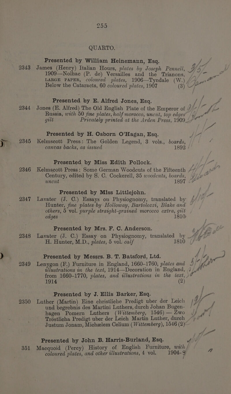 f dy 2343 2345 2346 2347 2348 2349 2350 301 QUARTO. Presented by William Heinemann, Esq. 1909—Nolhac (P. de) Versailles and the Trianons, LARGE PAPER, colowred plates, 1906—Tyndale (W.) . Presented by E. Alfred Jones, Esq. Russia, wath 50 fine plates, half morocco, uncut, top edges’ Presented by H. Osborn O’Hagan, Esq. Kelmscott Press: The Golden Legend, 3. vols., boards, Presented by Miss Edith Pollock. Century, edited by 8. C. Cockerell, 35 woodcuts, boards, a or / rae f : ef Wy Peed / rai oo Aj tf Presented by Miss Littlejohn. Lavater (J. C.) Essays on Physiognomy, translated by others, 5 vol. purple straight-grained morocco extra, grlt edges , 1810: Presented by Mrs. F. C. Anderson. H. Hunter, M.D., plates, 5 vol. calf Presented by Messrs. B. T. Batsford, Ltd. Lenygon (F.) Furniture in England, 1660-1760, plates and illustrations in the text, 1914—Decoration in England, from 1660-1770, plates, and illustrations in the text, ) 1914 (2) Presented by J. Ellis Barker, Esq. Luther (Martin) Hine christliche Predigt uber der Leich und begrebnis des Martini Luthers, durch Johan Bugen- hagen Pomern Luthers (Wittemberg, 1546) — Zwo Tréstlicha Predigt uber der Leich Martin Luther, durch Justum Jonam, Michzlem Celium (Wittemberg), 1546 (2) oy ke Macquoid (Percy) History of English Furniture, wath /