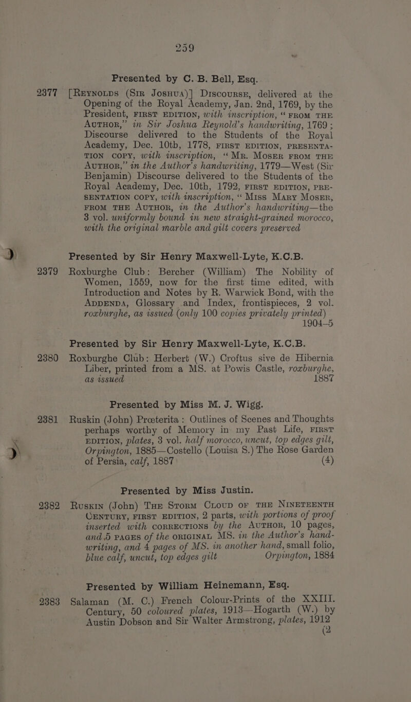 d 2377 2380 2381 2382 299 Presented by C. B. Bell, Esq. [Reynotps (Sir Josuua)] Discourssr, delivered at the Opening of the Royal Academy, Jan. 2nd, 1769, by the President, FIRST EDITION, with inscription, “FROM THE AutHor,” in Si Joshua Reynold’s handwriting, 1769 ; Discourse delivered to the Students of the Royal Academy, Dec. 10tb, 1778, First EDITION, PRESENTA- TION COPY, with imscription, ‘Mr. MosER FROM THE AvuTHor,’ 1m the Author's handwriting, 1779—West (Sir Benjamin) Discourse delivered to the Students of the Royal Academy, Dec. 10th, 1792, rrrst EDITION, PRE- SENTATION copy, with inscription, “‘ Miss Mary Mossr, FROM THE AvuTHoR, in the Author's handwritinq—the 3 vol. uniformly bound in new straight-grained morocco, with the original marble and gilt covers preserved Presented by Sir Henry Maxwell-Lyte, K.C.B. Roxburghe Club: Bercher (William) The Nobility of Women, 1559, now for the first time edited, with Introduction and Notes by R. Warwick Bond, with the ADDENDA, Glossary and Index, frontispieces, 2 vol. roxburghe, as issued (only 100 copies privately printed) 1904-5 Presented by Sir Henry Maxwell-Lyte, K.C.B. Roxburghe Club: Herbert (W.) Croftus sive de Hibernia Liber, printed from a MS. at Powis Castle, roxburghe, as wsued 1887 Presented by Miss M. J. Wigg. Ruskin (John) Preeterita : Outlines of Scenes and Thoughts perhaps worthy of Memory in my Past Life, First EDITION, plates, 3 vol. half morocco, uncut, top edges guilt, Orpington, 1885—Costello (Louisa 8.) The Rose Garden of Persia, calf, 1887 (4) Presented by Miss Justin. Ruskin (John) Tue Storm Croup or THE NINETEENTH OENTURY, FIRST EDITION, 2 parts, with portions of proof inserted with corrections by the AutTHoR, 10 pages, and. pacss of the ortainaL MS. in the Author's hand- writing, and 4 pages of MS. in another hand, small folio, blue calf, uncut, top edges gilt Orpington, 1884 Presented by William Heinemann, Esq. Salaman (M. C.) French Colour-Prints of the XXIII. Century, 50 colowred plates, 1913—Hogarth (W.) by Austin Dobson and Sir Walter Armstrong, plates, ne ‘ (‘