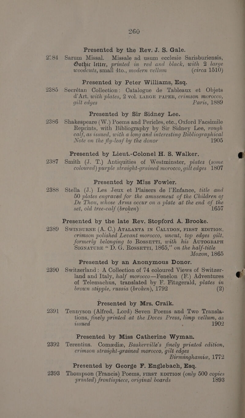 2°84 2385 2386 2387 2388 2389 2390 2391 2392 2393 260 Presented by the Rev. J. 8S. Gale. Sarum Missal. Missale ad usum ecclesie Sarisburiensis, Gothic letter, printed in red and black, with 2 large woodcuts, small 4to., modern vellum (circa 1510) Presented by Peter Williams, Esq. Secrétan Collection: Catalogue de Tableaux et Objets d'Art, wrth plates, 2 vol. LARGE PAPER, cr?mson morocco, gilt edges Paris, 1889 Presented by Sir Sidney Lee. Shakespeare (W.) Poems and Pericles, etc., Oxford Facsimile Reprints, with Bibliography by Sir Sidney Lee, rough calf, as issued, with a long and interesting Bibliographical Note on the fly-leaf by the donor 1 Presented by Lieut.-Colonel H. S. Walker. Smith (J. T.) Antiquities of Westminster, plates (some coloured) purple strarght-grained morocco, gilt edges 1807 Presented by Miss Fowler. Stella (J.) Les Jeux et Plaisers de |’Enfance, trtle and 50 plates engraved for the amusemeut of the Children of De Thou, whose Arms occur on a plate at the end of the set, old tree-calf (broken) 1657 Presented by the late Rev. Stopford A. Brooke. SWINBURNE (A. C.) ATauANTA IN CALYDON, FIRST EDITION, crimson polished Levant morocco, uncut, top edges gilt, formerly belonging to Rosserti, with his AUTOGRAPH SIGNATURE “ D. G. Rosserti, 1865,” on the half-title Moxon, 1865 Presented by an Anonymous Donor. Switzerland: A Collection of 74 coloured Views of Switzer- land and Italy, half morocco—Fenelon (F.) Adventures of Telemachus, translated by F.. Fitzgerald, plates in brown stupple, russia (broken), 1792 (2) Presented by Mrs. Craik. Tennyson (Alfred, Lord) Seven Poems and Two Transla- tions, finely printed at the Doves Press, limp vellum, as issued ; 1902 Presented by Miss Catherine Wyman. Terentius. Comedie, Baskerville’s finely printed edition, crimson stratght-grained morocco, gilt edges Burminghamie, 1772 Presented by George F. Englebach, Esq. Thompson (Francis) Poems, FIRST EDITION (only 500 copies printed) frontispiece, original boards 1893