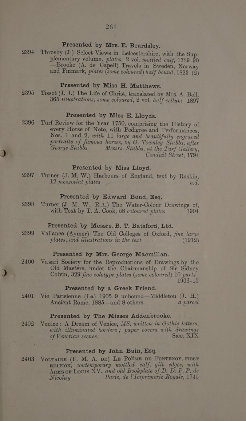 2394 2395 2396 2397 2398 2399 2400 2401 2402 2403 261 Presented by Mrs. E. Beardsley. Throsby (J.) Select Views in Leicestershire, with the Sup- plementary volume, plates, 2 vol. mottled calf, 1789-90 —Brooke (A. de Capell) Travels in Sweden, Norway and Finmark, plates (some coloured) half bound, 1823 (2) Presented by Miss H. Matthews. Tissot (J. J.) The Life of Christ, translated by Mrs. A. Bell, 365 tllustrations, some coloured, 2 vol. half vellum 1897 Presented by Miss E, Lloyds. Turf Review for the Year 1750, comprising the History of every Horse of Note, with Pedigree and Performances, Nos. 1 and 2, with 11 large and beautifully engraved portraits of famous horses, by G. Townley Stubbs, after George Stubbs Messrs. Stubbs, at the Turf Gallery, Presented by Miss Lloyd. Turner (J. M. W.) Harbours of England, text by Ruskin, 12 mezzotint plates n.d. Presented by Edward Bond, Esq. Turner (J. M. W., R.A.) The Water-Colour Drawings of, with Text by T. A. Cook, 58 colowred plates 1904 Presented by Messrs. B. T. Batsford, Ltd. Vallance (Aymer) The Old Colleges of Oxford, fine large plates, and illustrations im the text (1912) Presented by Mrs. George Macmillan. Vasari Society for the Reproductions of Drawings by the Old Masters, under the Chairmanship of Sir Sidney Colvin, 329 fine colotype plates (some coloured) 10 parts 1906-15 Presented by a Greek Friend. Vie Parisienne (La) 1905-9 unbound—Middleton (J. H.) Ancient Rome, 1885—and 8 others a parcel Presented by The Misses Addenbrooke. Venice: A Dream of Venice, MS. written in Gothic letters, with illuminated borders ; paper covers with drawings of Venetian scenes Sec. XIX Presented by John Bain, Esq. VorTarrE (F. M. A. pe) Le Porme pe FonTENOY, FIRST EDITION, contemporary mottled calf, gilt edges, with Arms oF Louis XV., and old Bookplate of D. D. P. P. de Nicolay Paris, de V Imprimerie Royale, 1745