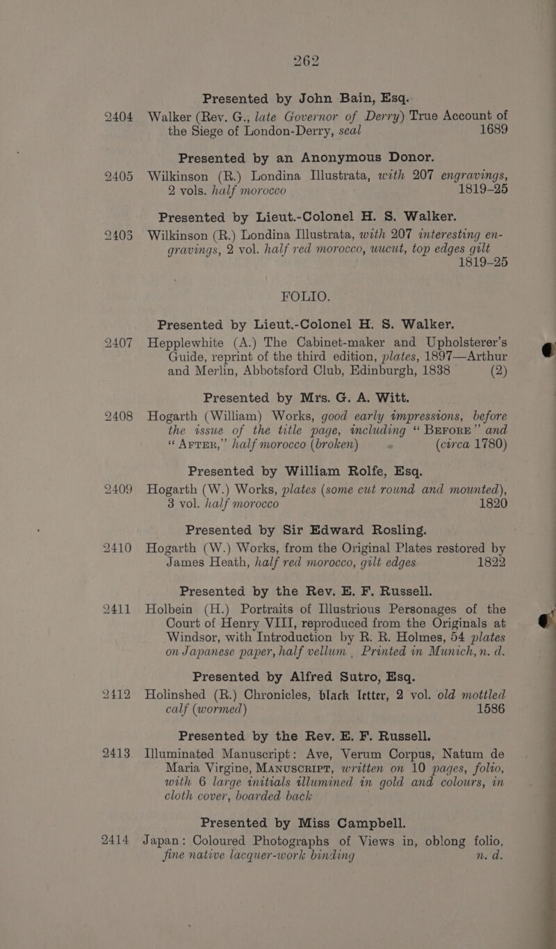 2404 2407 2408 2409 2410 2411 2412 2413 2414 Presented by John Bain, Esq. Walker (Rev. G., late Governor of Derry) True Account of the Siege of London-Derry, seal 1689 Presented by an Anonymous Donor. Wilkinson (R.) Londina Illustrata, with 207 engravings, 2 vols. half morocco 1819-25 Presented by Lieut.-Colonel H. S. Walker. Wilkinson (R.) Londina Illustrata, with 207 interesting en- gravings, 2 vol. half red morocco, wucut, top edges gult 1819-25 FOLIO. Presented by Lieut.-Colonel H. S. Walker. Hepplewhite (A.) The Cabinet-maker and Upholsterer’s Guide, reprint of the third edition, plates, 1897—Arthur and Merlin, Abbotsford Club, Edinburgh, 1838 (2) Presented by Mrs. G. A. Witt. Hogarth (William) Works, good early tmpressions, before the wsue of the title page, imcluding “ BEFORE” and ‘Arter,’ half morocco (broken) (corca 1780) Presented by William Rolfe, Esq. Hogarth (W.) Works, plates (some cut round and mounted), 3 vol. half morocco 1820 Presented by Sir Edward Rosling. Hogarth (W.) Works, from the Original Plates restored by James Heath, half red morocco, guilt edges 1822 Presented by the Rev. E. F. Russell. Holbein (H.) Portraits of Illustrious Personages of the Court of Henry VIII, reproduced from the Originals at Windsor, with Introduction by R. R. Holmes, 54 plates on Japanese paper, half vellum . Printed in Munich, n. d. Presented by Alfred Sutro, Esq. Holinshed (R.) Chronicles, black Tetter, 2 vol. old mottled calf (wormed) 1586 Presented by the Rev. E. F. Russell. Illuminated Manuscript: Ave, Verum Corpus, Natum de Maria Virgine, Manusoriet, written on 10 pages, folro, cloth cover, boarded back Presented by Miss Campbell. Japan: Coloured Photographs of Views in, oblong folio, fine native lacquer-work binding n. d. ae oo