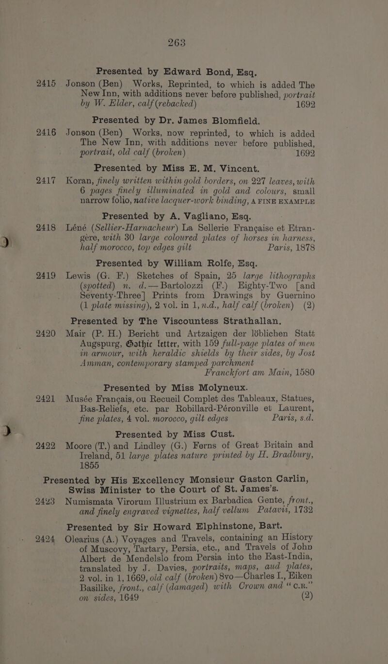 ~ 263 2415 Jonson (Ben) Works, Reprinted, to which is added The New Inn, with additions never before published, portrait by W. Elder, calf (rebacked) 1692 2416 Jonson (Ben) Works, now reprinted, to which is added The New Inn, with additions never before published, portrait, old calf (broken) 1692 2417 Koran, finely written within gold borders, on 227 leaves, with 2418 Léné (Sellier-Harnacheur) La Sellerie Frangaise et Etran- gere, with 30 large coloured plates of horses in harness, half morocco, top edges gilt Paris, 1878 Presented by William Rolfe, Esq. 2419 Lewis (G. F.) Sketches of Spain, 25 large lithographs (spotted) n. d.—Bartolozzi (F.) Highty-Two [and Seventy-Three] Prints from Drawings by Guernino (1 plate missing), 2 vol. in 1,n.d., half calf (broken) (2) Presented by The Viscountess Strathallan. 2420 Mair (P. H.) Bericht und Artzaigen der léblichen Statt Augspurg, @athic letter, with 159 full-page plates of men in armour, with heraldic shields by thewr sides, by Jost Amman, contemporary stamped parchment Franckfort am Main, 1580 Presented by Miss Molyneux. 2421 Musée Francais, ou Recueil Complet des Tableaux, Statues, Bas-Reliefs, etc. par Robillard-Péronville et Laurent, fine plates, 4 vol. morocco, gilt edges Paris, s.d. Presented by Miss Cust. 2422 Moore (T.) and Lindley (G.) Ferns of Great Britain and Ireland, 51 large plates nature printed by H. Bradbury, 1855 ) Presented by His Excellency Monsieur Gaston Carlin, Swiss Minister to the Court of St. James’s. 2443 Numismata Virorum Illustrium ex Barbadica Gente, front., and finely engraved vignettes, half vellum Patavi, 1732 Presented by Sir Howard Elphinstone, Bart. 2494 Olearius (A.) Voyages and Travels, containing an History of Muscovy, Tartary, Persia, etc., and Travels of J ohp Albert de Mendelslo from Persia into the East-India, translated by J. Davies, portraits, maps, aud plates, 2 vol. in 1, 1669, old calf (broken) 8vo—Charles L., Eiken Basilike, front., calf (damaged) with Crown and “ c.R. on sides, 1649 (2)