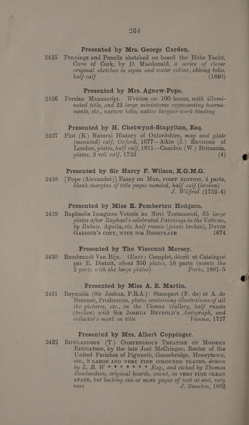 2425 2426 249.7 2430 2431 2432 264 Presented by Mrs. George Carden. Pennings and Pencils sketched on board the Hebe Yacht, Cove of Cork, by D. Macdonald, a series of clever original sketches m sepia and water colour, oblong folio, half calf ry (1840) Presented by Mrs. Agnew-Pope. Persian Manuscript. Written on 100 leaves, with sllwmi- nated title, and 22 large miniatures representing towrna- ments, etc., narrow folio, nate lacquer-work binding Presented by H. Chetwynd-Stapylton, Esq. Plot (R.) Natural History of Oxfordshire, map and plate (mounted) calf, Oxford, 1677—Aikin (J.) Environs of London, plates, half calf, 1811—Camden (W.) Britannia, plates, 2 vol. calf, 1722 (4) Presented by Sir Harry F. Wilson, K.G.M.G. [Pope (Alexander) ] Essay on Man, First EDITION, 4 parts, blank margins of title pages mended, half calf (broken) J. Wilfrid (1732-4) Presented by Miss E. Pemberton Hodgson. Raphaelis Imagines Veteris ac Novi Testamenti, 55 large plates after Raphael’s celebrated Paintings in the Vatican, by Rubeis, Aquila, etc. half russva (joints broken), Davip GARRICK’S COPY, WITH HIS BoOKPLATE 1674 Presented by The Viscount Mersey. Rembrandt Van Rijn. Ciuvre Complet, décrit et Catalogué par HE. Distuit, about 350 plates, 18 parts (wants the 2 parts with the large plates) Paris, 1881-5 Presented by Miss A. E. Martin. Reynolds (Sir Joshua, P.R.A.): Stampart (F. de) et A. de Brenner, Prodromus, plates containing illustrations of all the pictures, etc., nm the Vienna Gallery, half russia (broken) with Siz JosHua Reynoxup’s Autograph, and collector's mark on title Vienne, 1727 Presented by Mrs. Albert Coppinger. Rownanpson (T.) Comprmnpious TREATISE ON MopERN Epucation, by the late Joel McCringer, Rector of the United Parishes of Pigworth, Goosebridge, Heneytown, etc., 8 LARGE AND VERY FINE COLOURED PLATES, drawn by L. B. W * * * * * * * Hso., and eiched by Thomas vowlandson, original boards, uncut, i VERY FINE CLEAN STATE, but lacking one or more pages of teat at end, very rare J. Smeeton, 1802