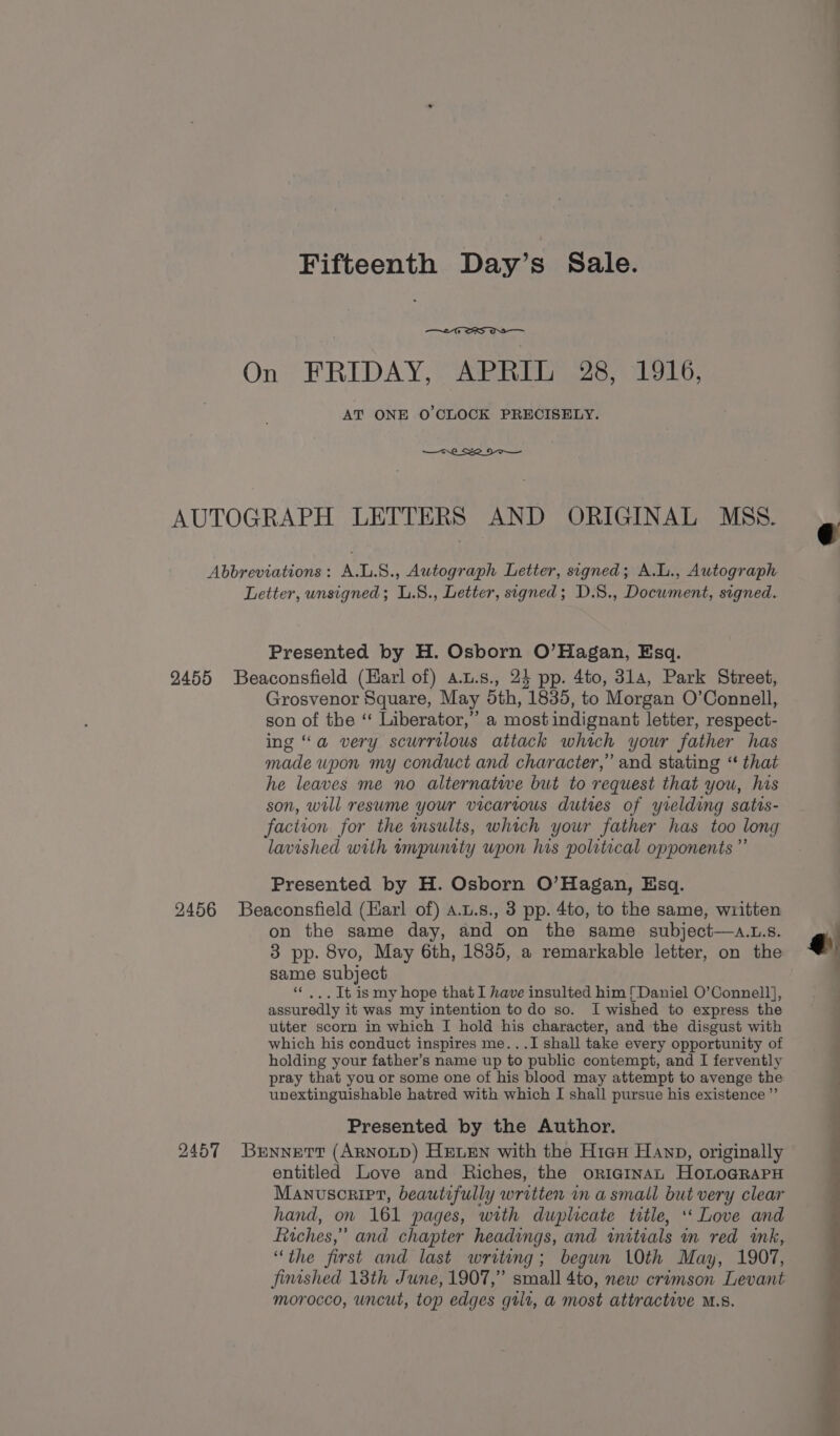 On» FRIDAY, &gt; @RRUE 26, ilo, AT ONE O'CLOCK PRECISELY. AUTOGRAPH LETTERS AND ORIGINAL MSS. Abbreviations: A.L.8., Autograph Letter, signed; A.L., Autograph Letter, unsigned; L.8., Letter, signed; D.S., Document, signed. Presented by H. Osborn O’Hagan, Esq. 2455 Beaconsfield (Havrl of) a.t.s., 24 pp. 4to, 31a, Park Street, Grosvenor Square, May doth, 1835, to Morgan O’Connell, son of the “ Liberator,” a most indignant letter, respect- ing “a very scurrilous attack which your father has made upon my conduct and character,” and stating “ that he leaves me no alternative but to request that you, his son, will resume your vicarious duties of yrelding satis- faction for the msults, which your father has too long lavished with impunity upon his political opponents ” Presented by H. Osborn O’Hagan, Esq. 2456 Beaconsfield (Harl of) a.u.s., 3 pp. 4to, to the same, written on the same day, and on the same subject—a...s. 3 pp. 8vo, May 6th, 1835, a remarkable letter, on the same subject “ .,. It is my hope that I have insulted him [Daniel O’Connell], assuredly it was my intention to do so. I wished to express the utter scorn in which I hold his character, and the disgust with which his conduct inspires me...I shall take every opportunity of holding your father’s name up to public contempt, and I fervently pray that you or some one of his blood may attempt to avenge the unextinguishable hatred with which I shall pursue his existence ”’ Presented by the Author. q 2457 Bennett (ARNOLD) HELEN with the Hiau Hanp, originally entitled Love and Riches, the originan HoLoGRAPH Manuscript, beautifully written in a small but very clear hand, on 161 pages, with duplicate title, ‘‘ Love and itches,” and chapter headings, and witials mm red wk, “the first and last writing; begun 10th May, 1907, fimshed 18th June, 1907,” small 4to, new crimson Levant morocco, uncut, top edges gilt, a most attractive M.S.