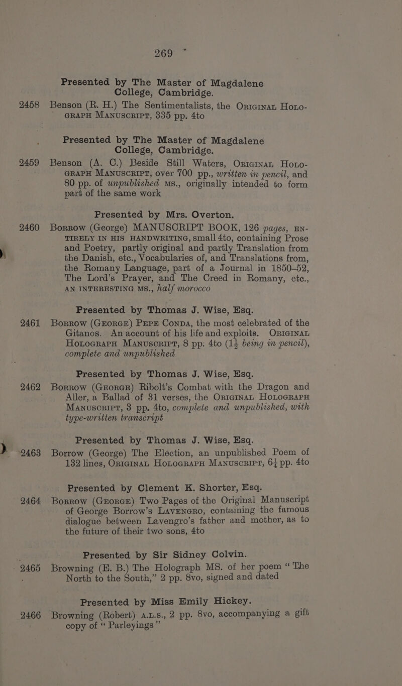 2458 2459 2460 2461 2462 2463 2464 2466 269 ~ Presented by The Master of Magdalene College, Cambridge. Benson (R. H.) The Sentimentalists, the Ortarnan Hoto- - @RAPH Manuscript, 335 pp. 4to Presented by The Master of Magdalene College, Cambridge. Benson (A. C.) Beside Still Waters, Oricarnan Hoto- GRAPH Manuscript, over 700 pp., written in pencil, and 80 pp. of unpublished s., originally intended to form part of the same work Presented by Mrs. Overton. Borrow (George) MANUSCRIPT BOOK, 126 pages, sn- TIRELY IN HIS HANDWRITING, small 4to, containing Prose and Poetry, partly original and partly Translation from the Danish, etc., Vocabularies of, and Translations from, the Romany Language, part of a Journal in 1850-52, The Lord’s Prayer, and The Creed in Romany, etc., AN INTERESTING MS., half morocco Presented by Thomas J. Wise, Esq. Borrow (GEORGE) PEPE Conpa, the most celebrated of the Gitanos. An account of his life and exploits. ORIGINAL HotoararH Manuscript, 8 pp: 4to (14 being im pencil), complete and unpublished Presented by Thomas J. Wise, Esq. Borrow (GEoRGE) Ribolt’s Combat with the Dragon and Aller, a Ballad of 31 verses, the Oriarnan HoLoGRAPH Manuscript, 3 pp. 4to, complete and unpublished, wrth type-writien transcript Presented by Thomas J. Wise, Esq. Borrow (George) The Election, an unpublished Poem of 132 lines, On1gInaL HonocrarH Manuscript, 6} pp. 4to Presented by Clement K. Shorter, Esq. Borrow (GEorGE) Two Pages of the Original Manuscript of George Borrow’s LavEnero, containing the famous dialogue between Lavengro’s father and mother, as to the future of their two sons, 4to Presented by Sir Sidney Colvin. Browning (E. B.) The Holograph MS. of her poem “ The North to the South,” 2 pp. 8vo, signed and dated Presented by Miss Emily Hickey. Browning (Robert) a.u.s.,2 pp. 8vo, accompanying a gift copy of “ Parleyings ”