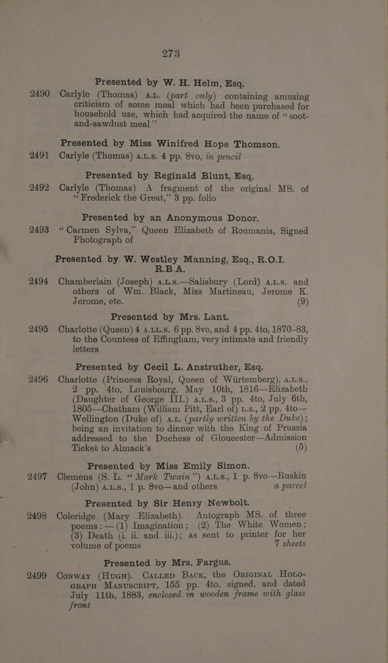 2490 2492 2493 2494 2495 2496 2497 2498 2499 273 Presented by W. H. Helm, Esq. Carlyle (Thomas) a.u. (part only) containing amusing criticism of some meal which had been purchased for household use, which had acquired the name of “ soot- and-sawdust meal”’ Presented by Miss Winifred Hope Thomson. Carlyle (Thomas) a.u.s. 4 pp. 8vo, in pencil Presented by Reginald Blunt, Esq. Carlyle (Thomas) A fragment of the original MS. of ‘Frederick the Great,” 3 pp. folio Presented by an Anonymous Donor. “Carmen Sylva,’ Queen Elizabeth of Roumania, Signed Photograph of R.B.A. Chamberlain (Joseph) a.u.s.—Salisbury (Lord) a.u.s. and others of Wm. Black, Miss Martineau, Jerome K. Jerome, ete. (9) Presented by Mrs. Lant. Charlotte (Queen) 4 A.LL.s. 6 pp. 8vo, and 4 pp. 4to, 1870-83, to the Countess of Effingham, very intimate and friendly letters Presented by Cecil L. Anstruther, Esq. Charlotte (Princess Royal, Queen of Wiirtemberg), A.L.s., 2 pp. 4to, Louisbourg, May 10th, 1816—Hlizabeth (Daughter of George III.) a.u.s., 3 pp. 4to, July 6th, 1805—Chatham (William Pitt, Earl of) u.s., 2 pp. 4to— Wellington (Duke of) a.u. (partly written by the Duke) ; being an invitation to dinner with the King of Prussia addressed to the Duchess of Gloucester—Admission Ticket to Almack’s (5) Presented by Miss Emily Simon. . Clemens (S. L. “ Mark Twain’) a.t.8., 1 p. 8vo—Ruskin (John) A.t.s., 1 p. 8vo—and others a parcel Presented by Sir Henry Newbolt. | Coleridge (Mary Elizabeth). Autograph MS. of three poems: —(1) Imagination; (2) The White Women; (3) Death (i. ii. and ii.); as sent to printer for her volume of poems 7 sheets Presented by Mrs. Fargus. Conway (Hue). Cannep Back, the Orieinan_ Hoto- arapH Manuscript, 155 pp. 4to, signed, and dated July 11th, 1883, enclosed wm wooden frame with glass front