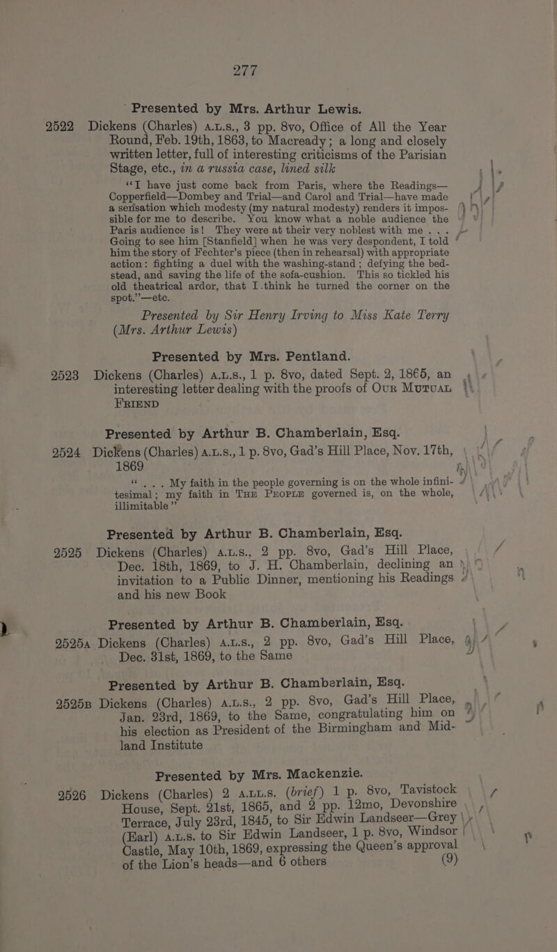 ' Presented by Mrs. Arthur Lewis. 2522 Dickens (Charles) a.u.s., 3 pp. 8vo, Office of All the Year Round, Feb. 19th, 1863, to Macready; a long and closely written letter, full of interesting criticisms of the Parisian Stage, etc., i a russia case, lined silk ‘*T have just come back from Paris, where the Readings— Copperfield—Dombey and Trial—and Carol and Trial—have made a sensation which modesty (my natural modesty) renders it impos- Paris audience is! They were at their very noblest with me... him the story of Fechter’s piece (then in rehearsal) with appropriate action: fighting a duel with the washing-stand ; defying the bed- stead, and saving the life of the sofa-cushion. This so tickled his old theatrical ardor, that I.think he turned the corner on the spot.”’—etc. Presented by Sir Henry Irving to Miss Kate Terry (Mrs. Arthur Lewts) Presented by Mrs. Pentland. 2523 Dickens (Charles) a.u.s., 1 p. 8vo, dated Sept. 2, 1865, an interesting letter dealing with the proofs of Our MuruaL HRIEND Presented by Arthur B. Chamberlain, Esq. 9524 Dickens (Charles) a.u.s., 1 p. 8vo, Gad’s Hill Place, Noy. 17th, 1869 ce . .. My faith in the people governing is on the whole infini- tesimal; my faith in THE Proprie governed is, on the whole, illimitable ”’ Presented by Arthur B. Chamberlain, Esq. 9525 Dickens (Charles) a.u.s., 2 pp. 8vo, Gad’s Hill Place, = =; A and his new Book Presented by Arthur B. Chamberlain, Esq. Dec. 31st, 1869, to the Same Presented by Arthur B. Chamberlain, Esq. 95258 Dickens (Charles) a.u.s., 2 pp. vo, Gad’s Hill Place, Jan. 23rd, 1869, to the Same, congratulating him on his election as President of the Birmingham and Mid- land Institute Presented by Mrs. Mackenzie. 9526 Dickens (Charles) 2 a.uu.s. (brief) 1 p. 8vo, Tavistock Castle, May 10th, 1869, expressing the Queen’s approval of the Lion’s heads—and 6 others (9) ¥