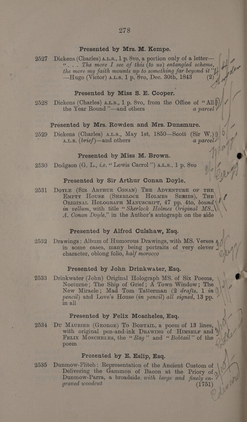 Presented by Mrs. M. Kempe. 2527 Bigkens (Charles) a.u.s., 1 p. 8vo, a portion only of a letter— | i , ... The more I see of this (to us) entangled nd itp the. more my faith mounts wp to something far beyond 2) er al —Hugo (Victor) a.t.s. 1 p. Bo, Dec. 30th, 1843 14 0 i Presented by Miss S. E. Cooper. 2528 Dickens (Charles) A.u.s., 1 p. Svo, from the Office of ‘ All TAU the Year Round ”—and others a parcel | . - } Presented by Mrs. Rowden and Mrs. Dunsmure. 4 4 A.u8. (brief )—and others | a parcel At ’ A yh 4 I Presented by Miss M. Brown. i eae 9530 Dodgson (G. L., z.e. “ Lewis Carrol’) a.t.s., 1 p.8vo , | lf : Presented by Sir Arthur Conan Doyle. B28 9531 Doyne (Stmr ArtHur Conan) THE ADVENTURE OF THE, \ Empty House (SHpertock Hotmes Serizs), THe\ ) f/ OricinAL HotocrarH Manuscript, 47 pp. 4to, bound LAN in vellum, with title “Sherlock Holmes Original MS.,\\. \ A. Conan Doyle,” in the Author’s autograph on the side \ Presented by Alfred Culshaw, Esq. 2532 Drawings: Album of Humorous Drawings, with MS. Verses 4 4 / in some cases, many being portraits of very clever .° | ¢/ Presented by John Drinkwater, Esq. 2533 Drinkwater (John) Original Holograph MS. of Six Poems, \ Nocturne; The Ship of Grief; A Town Window ; The y\ New Miracle : Mad Tom Tattennah (2 drafts, 1 wm. \) pencil) ahd Love’s House (in pencil) all signed, 13 pp. in all Presented by Felix Moscheles, Esq. 2534 Du Maurier (Grorcr) To Bosrarn, a poem of 13 lines, or with original pen-and-ink Drawine of Himsenr and ‘) oly Fretix Moscuetss, the “Rag” and “ Bobtatl” of the + j ow vy poem Presented by E. Eslip, Esq. { / 2535 Dunmow-llitch: Representation of the Ancient Custom of Delivering the Gammon of Bacon at the Priory oko) Dunmow- ~Parra, a broadside, with large and finely en-¢\ | graved woodcut (1751) | iv ; sq