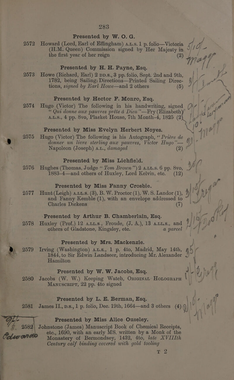2572 2573 2574 2575 2576 2577 2578 &gt;. 9579 9580 2081 yi &amp;. ee 283 Presented by W. O. G. (H.M. Queen) Commission signed by Her Majesty in the first year of her reign ( Presented by H. H. Payne, Esq. Howe (Richard, Earl) 2 pp.s., 3 pp. folio, Sept. 2nd and 9th, 1782, being Sailing; Directions—Printed Sailing Direc- tions, segned by Harl Howe—and 2 others (5) Presented by Hector F. Monro, Esq. Hugo (Victor) The following in his handwriting, signed / “ Qur donne aux pauvres préte 4 Diew’”’—Fry (Elizabethy A.L.S., 4 pp. 8vo, Plasket House, 7th Month-4, 1825 BL fo \ Hugo (Victor) The following is his Autograph, ‘“‘ Priére de iO Presented by Miss Lichfield. Hughes (Thomas, Judge “ Tom Brown”) 2 a.ut.s. 6 pp. 8vo, 1883-4—and others of Huxley, Lord Kelvin, etc. (12) Presented by Miss Fanny Crosbie. and Fanny Kemble (1), with an envelope addressed to Charles Dickens: (7) ‘Presented by Arthur B. Chamberlain, Esq. others of Gladstone, Kingsley, ete. a parcel * Presented by Mrs. Mackenzie. Irving (Washington) a.u.s., 1 p. 4to, Madrid, May 14th, 4 Hamilton Presented by W. W. Jacobs, Esq. J Jacobs (W. W.) Keeping Watch, OrieinaL: Hotocrara \ Manuscript, 22 pp. 4to signed Presented by L. E. Berman, Esq. ; James II.,p.s., 1 p. folio, Dec. 19th, 1664—and 3 others (4) (j qh!” Presented by Miss Alice Ouseley. etc., 1690, with an early MS. written by a Monk of the Monastery of Bermondsey, 1432, 4to, late XVIIIth Century calf binding covered with gold tooling A saps Nt »