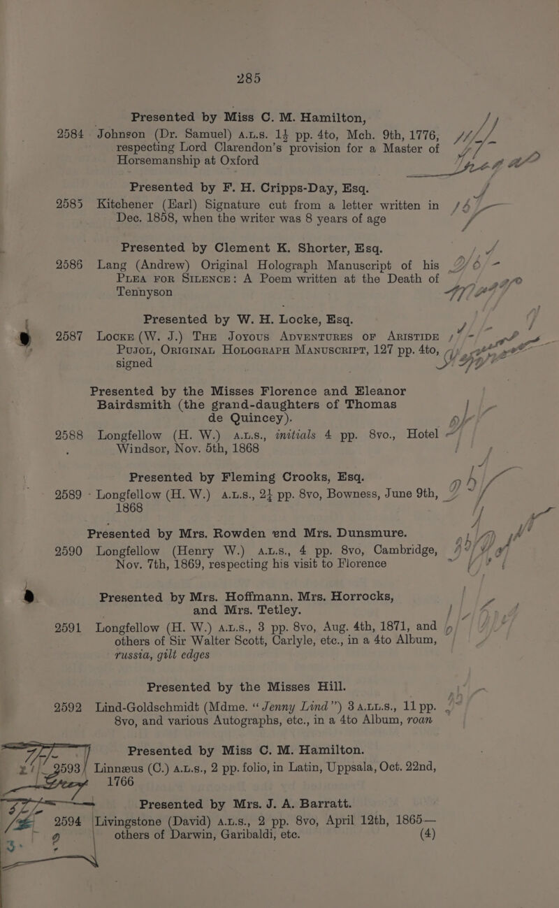 Presented by Miss C. M. Hamilton, J 2584 Johnson (Dr. Samuel) a.t.s. 14 pp. 4to, Mch. 9th, 1776, Shi respecting Lord Clarendon’s provision for a Master of Ay Y ee, Horsemanship at Oxford Tne . ft a” Presented by F. H. Cripps-Day, Esq. f 2585 Kitchener (Harl) Signature cut from a letter written in /A _— Dec. 1858, when the writer was 8 years of age a 4 Presented by Clement K. Shorter, Esq. aS a 2586 Lang (Andrew) Original Holograph Manuscript of his “7/6 - PLEA FOR SILENCE: A Poem written at the Death of pe Tennyson Ay]PF Presented by W. H. Locke, Esq. ,, : 7 2587 Locke (W. J.) THe Joyous ADVENTURES OF ARISTIDE /°&gt; =) fF Us _ Pusou, OriaginAL HotocrapH Manuscript, 127 pp. 4to, Oh aSY rae oF signed Hy? Presented by the Misses Florence and Hleanor Bairdsmith (the grand-daughters of Thomas j de Quincey). Dl Ai 2588 Longfellow (H. W.) aus., initials 4 pp. 8vo. Hotel ~ Windsor, Noy. 5th, 1868 Presented by Fleming Crooks, Esq. 2 } ps 2589 - Longfellow (H. W.) a.u.s., 24 pp. 8vo, Bowness, June 9th, © ee 1868 4 | Presented by Mrs. Rowden end Mrs. Dunsmure. LM ¥ 2590 Longfellow (Henry W.) aus. 4 pp. 8vo, Cambridge, Nov. 7th, 1869, respecting his visit to Florence Presented by Mrs. Hoffmann, Mrs. Horrocks, } _ and Mrs. Tetley. LLiAy 9591 Longfellow (H. W.) ax.s., 3 pp. 8vo, Aug. 4th, 1871, and / others of Sir Walter Scott, Carlyle, etc., in a 4to Album, russia, gilt edges Presented by the Misses Hill. 9592 Lind-Goldschmidt (Mdme. “ Jenny Lind’’) 3 A.LL.S., 11 pp. 4 8vo, and various Autographs, etc., in a 4to Album, roan Presented by Miss C. M. Hamilton. 593/ Linneus (C.) 4.u.g., 2 pp. folio, in Latin, Uppsala, Oct. 22nd, att OG others of Darwin, Garibaldi, ete. 2