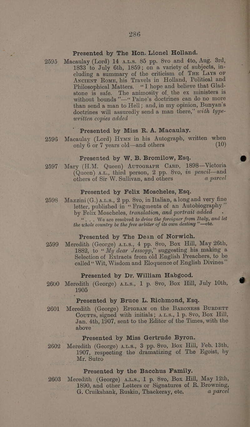 2595 2596 2597 2598 2599 2660 2601 2602 2603 286 Presented by The Hon. Lionel Holland. Macaulay (Lord) 14 a.u.s. 85 pp. 8vo and 4to, Aug. 3rd, 1833 to July 6th, 1859; on a variety of subjects, in- cluding a summary of the criticism of Tur Lays oF Ancient Rome, his Travels in Holland, Political and Philosophical Matters. ‘I hope and believe that Glad- stone is safe. The animosity of, the ex ministers is without bounds ’—‘* Paine’s doctrines can do no more than send a man to Hell; and, in my opinion, Bunyan’s doctrines will assuredly send a man there,” wrth type- written copres added ’ Presented by Miss R. A. Macaulay. Macaulay (Lord) Hymn in his Autograph, written when only 6 or 7 years old—and others (10) Presented by W. B. Bromilow, Esq. Mary (H.M. Queen) AutoarapH Carp, 1898—Victoria (Queen) A.t., third person, 2 pp. 8vo, in pencil—and others of Sir W. Sullivan, and others a parcel Presented by Felix Moscheles, Esq. Mazzini(G.) a.u.8., 2 pp. 8vo, in Italian, along and very fine letter, published in “ Fragments of an Autobiography ” by Felix Moscheles, translation, and portrait added “© | | We are resolved to drive the foreigner from Italy, and let the whole country be the free arbiter of its own destiny ”—ete. Presented by The Dean of Norwich. Meredith (George) a.u.s., 4 pp. 8vo, Box Hill, May 26th, 1882, to “ My dear Jessopp,” suggesting his making a Selection of Extracts from old English Preachers, to be called“ Wit, Wisdom and Eloquence of English Divines” Presented by Dr. William Habgood. | Meredith (George) a.u.s., 1 p. 8vo, Box Hill, July 10th, 1905 Presented by Bruce L. Richmond, Esq. Meredith (George) Epigram on the Baroness BurDETt Courts, signed with initials; a-u.s., 1 p. 8vo, Box Hill, Jan. 4th, 1907, sent to the Editor of the Times, with the above | Presented by Miss Gertrude Byron. Meredith (George) A.u.s., 3 pp. 8vo, Box Hill, Feb. 13th, 1907, respecting the dramatizing of The HEgoist, by Mr, Sutro Presented by the Bacchus Family. Meredith (George) A.u.s., 1 p. 8vo, Box Hill, May 12th, 1890, and other Letters or Signatures of R. Browning, G. Cruikshank, Ruskin, Thackeray, etc. a parcel