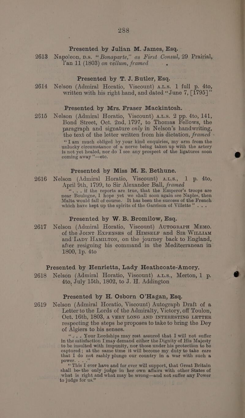 Presented by Julian M. James, Esq. 2613 Napoleon, p.s. “ Bonaparte,’ as First Consul, 29 Prairial, Pan 11 (1803) on vellum, framed * Presented by T. J. Butler, Esq. 2614 Nelson (Admiral Horatio, Viscount) a.u.s. 1 full p. 4to, written with his right hand, and dated “June 7, [1795 ]” Presented by Mrs. Fraser Mackintosh. 2515 Nelson (Admiral Horatio, Viscount) a.L.s. 2 pp. 4to, ‘141, Bond Street, Oct. 2nd, 1797, to Thomas Fellows, the paragraph and signature only in Nelson’s handwriting, the text of the letter written from his dictation, framed » “Tam much obliged by your kind enquiries, my arm from the unlucky circumstance of a nerve being taken up with the artery is not yet healed, nor do I see any prospect of the ligatures soon coming away ’’—etc. Presented by Miss M. E. Bethune. 2616 Nelson (Admiral Horatio, Viscount) a.t.s., 1 p. 4to, April 9th, 1799, to Sir Alexander Ball, framed “. ,. if the reports are true, that the Emperor’s troops are near Boulogne, I hope yet we shall soon again see Naples, then Malta would fall of course. It has been the success of the French which haye kept up the spirits of the Garrison of Villette ” Presented by W. B. Bromilow, Esq. 2617 Nelson (Admiral Horatio, Viscount) AurograPpH Memo. of the Joint Expenses of Himsenr and Sir WILLIAM and’ apy Hamiuton, on the journey back to England, after resigning his command in the Mediterranean in’ 1800, Ip. 4to Presented by Henrietta, Lady Heathcoate-Amory. 2618 Nelson (Admiral Horatio, Viscount) a.u.s., Merton, 1 p. e 4to, July 15th, 1802, to J. H. Addington Presented by H. Osborn O’Hagan, Esq. 2619 Nelson (Admiral Horatio, Viscount) Autograph Draft of a Letter to the Lords of the Admiralty, Victory, off Toulon, Oct. 16th, 1803, A VERY LONG AND INTERESTING LETTER respecting the steps he proposes to take to bring the Dey of Algiers to his senses. «“. , . Your Lordships may rest assured that I will not suffer in the satisfaction I may demand either the Dignity of His Majesty to be insulted with impunity, nor those under his protection to be captured; at the same time it will become my duty to take care that I do not rashly plunge our country in a war with such a power. .....” ‘This I ever have and for ever will support, that Great Britain shall be«the only judge in her own affairs with other States of what is right | and what may be wrong—and not suffer any Power to judge for us.’