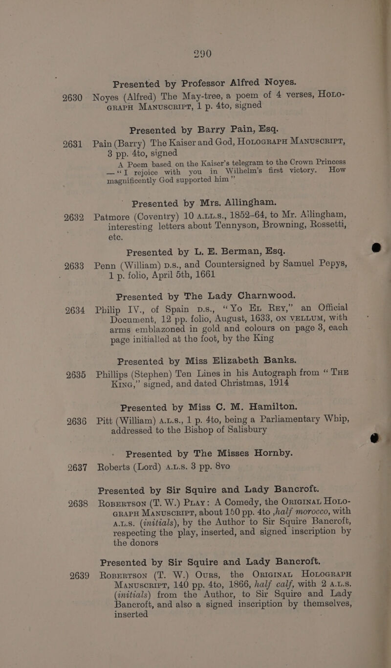 2630 2631 2632 9633 2634 2635 2636 2637 2638 2639 290 Presented by Professor Alfred Noyes. Noyes (Alfred) The May-tree, a poem of 4 verses, Houo- GrapH Manuscript, | p. 4to, signed Presented by Barry Pain, Esq. Pain (Barry) The Kaiser and God, HotocRaPx MANUSCRIPT, 3 pp. 4to, signed A Poem based on the Kaiser’s telegram to the Crown Princess — ‘JI rejoice with you in Wilhelm’s first victory. How magnificently God supported him” Presented by Mrs. Allingham. Patmore (Coventry) 10 a.u1.s., 1852-64, to Mr. Ailingham, interesting letters about Tennyson, Browning, Rossetti, etc. Presented by L. E. Berman, Esq. Penn (William) p.s., and Countersigned by Samuel Pepys, 1 p. folio, April 5th, 1661 Presented by The Lady Charnwood. Philip IV., of Spain D.s., “Yo Ex Rey,” an Official Document, 12 pp. folio, August, 1633, oN VELLUM, with arms emblazoned in gold and colours on page 3, each page initialled at the foot, by the King Presented by Miss Elizabeth Banks. Phillips (Stephen) Ten Lines in his Autograph from “ THE Kine,” signed, and dated Christmas, 1914 Presented by Miss C. M. Hamilton. Pitt (William) a.u.s., 1 p. 4to, being a Parliamentary Whip, addressed to the Bishop of Salisbury Presented by The Misses Hornby. Roberts (Lord) a.u.s. 38 pp. 8vo Presented by Sir Squire and Lady Bancroft. Rosertson (T. W.) Pray: A Comedy, the Oriernat Horo- GrapH Manuscript, about 150 pp. 4to ,half morocco, with A.L.8. (initials), by the Author to Sir Squire Bancroft, respecting the play, inserted, and signed inscription by the donors Presented by Sir Squire and Lady Bancroft. Ropertson (T. W.) Ours, the Oricinan HoLoGRraPH Manuscript, 140 pp. 4to, 1866, half calf, with 2 a.1.s. (initials) from the Author, to Sir Squire and Lady Bancroft, and also a signed inscription by themselves, inserted