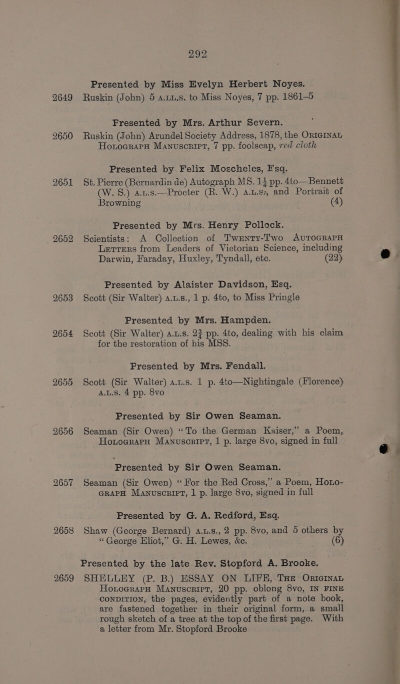 2649 2601 2652 2653 2654 2655 2656 2657 2658 2659 292 Presented by Miss Evelyn Herbert Noyes. Ruskin (John) 5 a.uu.s. to Miss Noyes, 7 pp. 1861-5 Presented by Mrs. Arthur Severn. Ruskin (John) Arundel Society Address, 1878, the OrI@INAL Honoerara Manuscriet, 7 pp. foolscap, red cloth Presented by Felix Moscheles, Esq. St. Pierre (Bernardin de) Autograph MS. 1} pp. 4to—Bennett (W. 8.) a.u.s.—Procter (R. W.) A.u.8:, and Portrait of Browning 7 (4) Presented by Mrs. Henry Pollock. Scientists: A Collection of Twenty-Two AvuTOGRAPH Letters from Leaders of Victorian Science, including Darwin, Faraday, Huxley, Tyndall, ete. (22) Presented by Alaister Davidson, Esq. Scott (Sir Walter) a.u.s., 1 p. 4to, to Miss Pringle Presented by Mrs. Hampden. Scott (Sir Walter) a.t.s. 23 pp. 4to, dealing with his claim for the restoration of bis MSS. Presented by Mrs. Fendall. Scott (Sir Walter) a.u.s. 1 p. 4to—Nightingale (Florence) A.L.S. 4 pp. 8vo Presented by Sir Owen Seaman. Seaman (Sir Owen) “To the German Kaiser,” a Poem, HotocraeH Manuscript, 1 p. large 8vo, signed in full Presented by Sir Owen Seaman. Seaman (Sir Owen) “For the Red Cross,” a Poem, Hono- GRAPH Manuscript, 1 p. large 8vo, signed in full Presented by G. A. Redford, Esq. Shaw (George Bernard) .u.s., 2 pp. 8vo, and 5 others by “George Eliot,” G. H. Lewes, &amp;c. (6) Presented by the late Rev. Stopford A. Brooke. SHELLEY (P. B.) ESSAY ON LIFE, THe OrternaL HonocrarH Manuscriet, 20 pp. oblong 8vo, IN FINE CONDITION, the pages, evidently part of a note book, are fastened together in their original form, a small rough sketch of a tree at the top of the first page. With a letter from Mr. Stopford Brooke