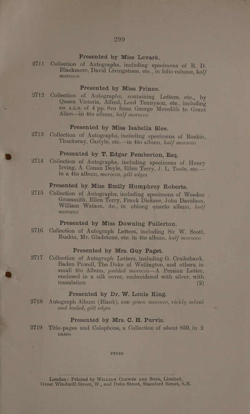 Presented by Miss Levark. Collection of Autographs, including specimens of R. D. Blackmore, David Livingstone, etc., in folio volume, half morocco 2711 Presented by Miss Prince. Collection of Autographs, containing Letters, etc., by Queen Victoria, Alfred, Lord Tennyson, etc., including an A.L.8. of 4 pp. 8vo from George Meredith to Grant Allen—in 4to album, half morocco 2712 Presented by Miss Isabella Slee. 4713 Collection of Autographs, including specimens of Ruskin, Thackeray, Carlyle, ete.—in 4to album, half morocco Presented by T. Edgar Pemberton, Esq. 4714 Collection of Autographs, including specimens of Henry Irving, A. Conan Doyle, Ellen Terry, J. L. Toole, ete.— in a 4to album, morocco, gilt edges Presented by Miss Emily Humphrey Roberts. 2715 Collection of Autographs, including specimens of Weedon . Grossmith, Ellen Terry, Frank Dicksee, John Davidson, Wiliam Watson, &amp;¢., in oblong quarto album, haif Morocco Presented by Miss Downing Fullerton. 2716 Collection of Autograph Letters, including Sir W. Scott, Ruskin, Mr. Gladstone, etc. in 4to album, half morocco Presented by Mrs. Guy Paget. Collection of Autograph Letters, including G. Cruikshank, Baden Powell, The Duke of Wellington, and others, in small 4to Album, padded morocco—A Persian Letter, enclosed in a silk cover, embroidered with silver, with 2717 translation (2) Presented by Dr. W. Louis King. 2718 Autograph Album (Blank), new green morocco, richly inlaid ea and tooled, gilt edges Presented by Mrs. C. H. Purvis. 2719 Title-pages and Colophons, a Collection of about 850, in 2 cases FINIS London: ‘Printed by Wiit1aM CLOWES AND SONS, Limited, ; Great Windmill Street, W., and Duke Street, Stamford Street, S.K.