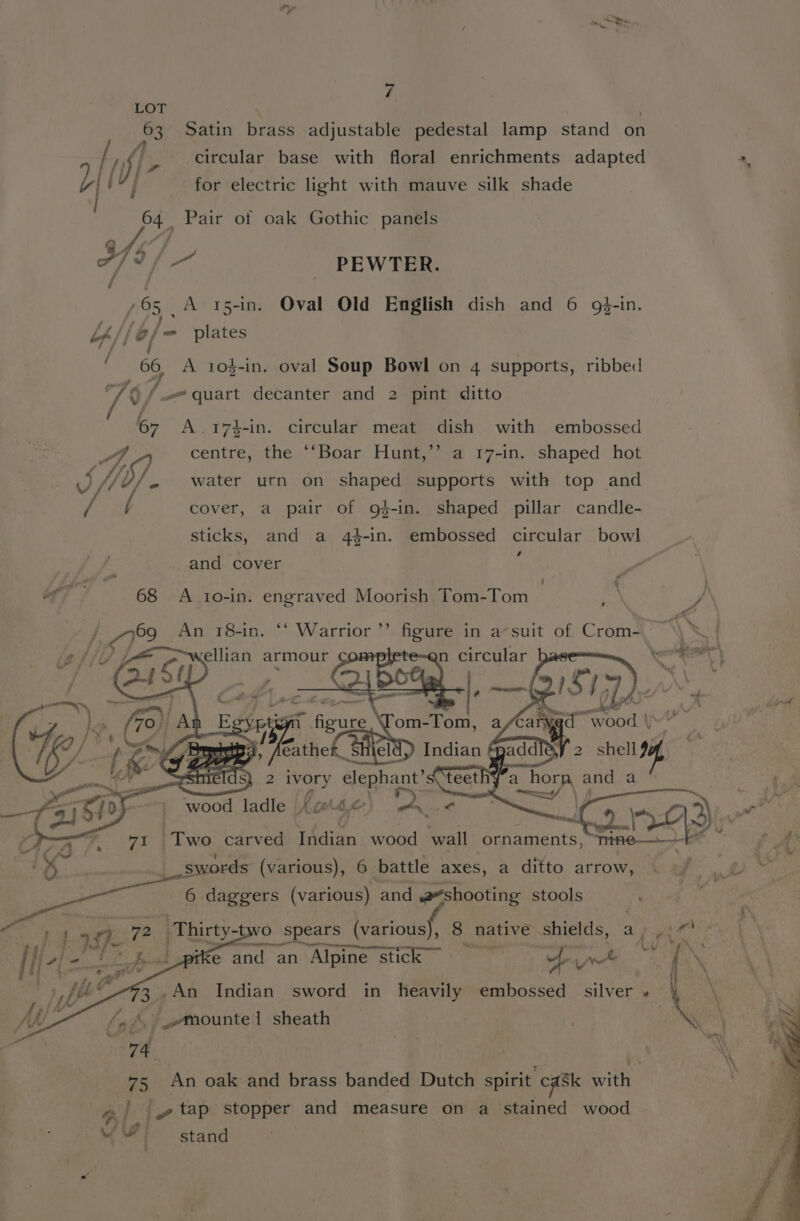 Pa &gt; oe 7 LOT 63 Satin brass adjustable pedestal lamp stand on / ff circular base with floral enrichments adapted *, L| f } for electric light with mauve silk shade 64 Pair of oak Gothic panels 444] 779 / PEWTER. / 65 A 15-in. Oval Old English dish and 6 g$-in. L/, (e/ =- plates 7/ f 66, A tos-in. oval Soup Bowl on 4 supports, ribbed “76 / quart decanter and 2 pint ditto 67 A .174$-in. circular meat dish with embossed 7 centre, the ‘‘Boar Hunt,’’ a 17-in. shaped hot SH. water urn on shaped supports with top and / / cover, a pair of g}-in. shaped pillar candle- sticks, and a 44-in. embossed circular bowl : and cover ' ra af 68 A 1o0-in. engraved Moorish Tom-Tom ; ? yp 66 ”» io /, |ye7°2 An 18-in. ‘‘ Warrior figure i in a suit of f Crom. 7 wellian armour ‘i 70) At E ae 4 Sood tl bY f 2» 4, Bas, Lerche n Sader 2 oi ae ; 1 Ta Ned Sos paneer = % ib _- be ivory elephant’ : : orn and a Ger ' wood ladle K ce Ms fe’ Px “tee Cane 3, : ts Sr at PETES Two carved Indian wood wall ornaments, Vy me a s: So =o ords (various), 6 battle axes, a ditto arrow, BA &gt; ee 2 6 daggers (various) and shooting stools ' ; We ‘Thirty-two ‘O spears (various), 8 native shields, a, .. 3 we and an Alpine Stick piwt MENS 3.,An Indian sword in heavily embossed silver. | \ bad /_-mounte1 sheath | \ 74 | * 75 An oak and brass banded Dutch spirit caSk with _.» tap stopper and measure on a stained wood M4” stand |