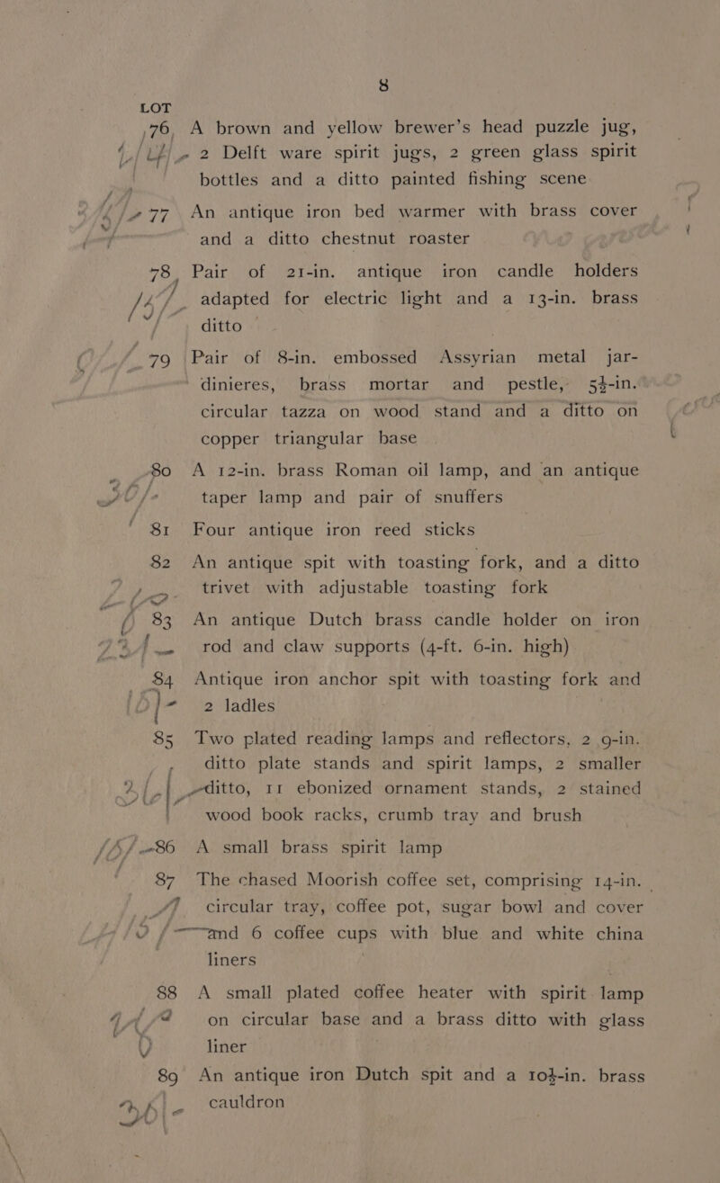 A Swe /477 {h/ 86 Le green glass spirit bottles and a ditto painted fishing scene An antigue iron bed warmer with brass cover and a ditto chestnut roaster Pair of holders adapted for electric light and a 13-in. brass ditto Pair “ofi/S-1n: 2I-in. antique iron candle embossed Assyrian metal jar- of Lies brass mortar and pestle, 5%-1n. circular tazza on wood stand and a ditto on copper triangular base A 12-in. brass Roman oil lamp, and an antique taper lamp and pair of. snuffers Four antique iron reed sticks An antique spit with toasting fork, and a ditto trivet with adjustable toasting fork An antique Dutch brass candle holder on iron rod and claw supports (4-ft. 6-in. high). Antique iron anchor spit with toasting fork and 2 ladles Two plated reading lamps and reflectors, 2 9-in. ditto plate stands and spirit lamps, 2 smaller wood book racks, crumb tray and brush A small brass spirit lamp The chased Moorish coffee set, comprising 14-in. circular tray, coffee pot, sugar bowl and “and 6 coffee cups with blue and white liners cover china A small plated coffee heater with spirit. lamp on circular base and a brass ditto with glass liner An antique iron Dutch spit and a 1o}-in. cauldron brass