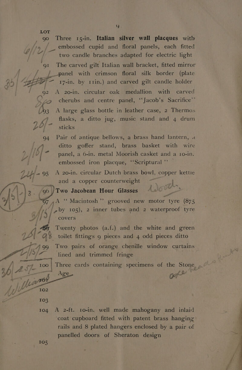 wy LOT go Three 15-in. Italian silver wall placques with i embossed cupid and floral panels, each fitted ~ two candle branches adapted for electric light or The carved gilt Italian wall bracket, fitted mirror _panel with crimson floral silk border (plate 4 | Agbagf- 17-in. by r11in.) and carved gilt candle holder : / 92 A 2o0-in. circular oak medallion with carved C5 cherubs and centre panel, ‘‘Jacob’s Sacrifice’’ ( 3. A large glass bottle in leather case, 2 Thermos Kt flasks, a ditto jug, music stand and 4 drum f fy ; wy} sticks 94 Pair of antique bellows, a brass hand lantern, « a ditto goffer stand, brass basket with wire tas y &gt; . . . EY i panel, a 6-in. metal Moorish casket and a 1o0-in. i an | embossed iron placque, “‘Scriptural ”’ A 20-in. circular Dutch brass bowl, copper kettie and a copper counterweight —“ —} ke ™~ fy Sie” /06 | Two Jacobean Hour Glasses “© My 7 an ‘ Macintosh ’’ grooved new motor. tyre (875 ah ofS jp by 105), 2 inner tubes and 2 waterproof tyre ; i} H ’ covers ’ As hy Twenty photos (a.f.) and the white and green o&gt; 7s; tat as toilet fittings 9 pieces and 4 odd pieces ditto 4A 99 Two pairs of orange chenille window curtains oe 2/7 ‘tined and trimmed fringe i af) « rf 100 ) Three cards containing specimens of the Stone &amp; £ fs i 4 Of) Sr — ' ae = fi Wh ae A e€ a [ yap ot | Jez 7) 102 fi ff? a 4 “or 103 104 A 2-ft. 1o-in. well made mahogany and _ inlaid ‘coat cupboard fitted with patent brass hanging rails and 8 plated hangers enclosed by a pair of | panelled doors of Sheraton design 105