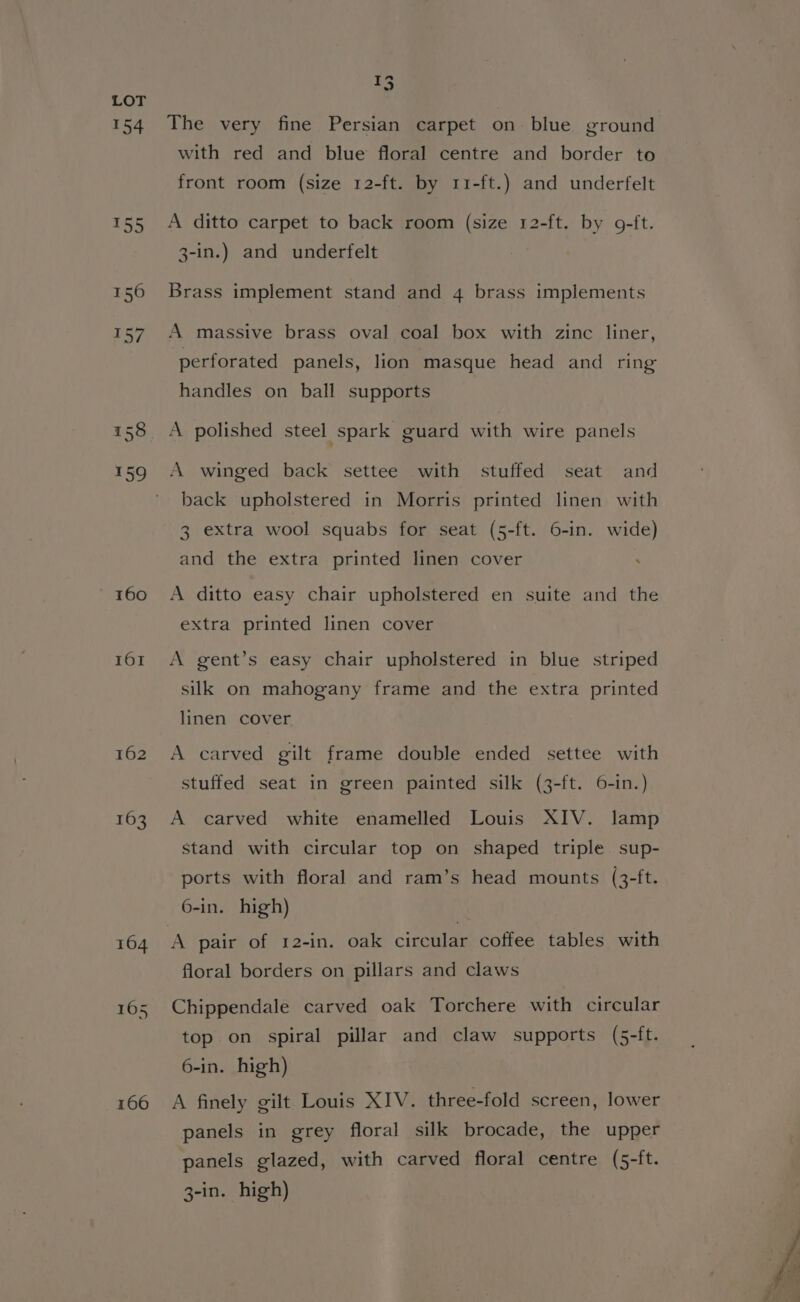 154 160 IOI 162 166 75 The very fine Persian carpet on- blue ground with red and blue floral centre and border to front room (size 12-ft. by r1i-ft.) and underfelt A ditto carpet to back room (size 12-ft. by 9-ft. 3-in.) and underfelt Brass implement stand and 4 brass implements A massive brass oval coal box with zinc liner, perforated panels, lion masque head and ring handles on ball supports A polished steel spark guard with wire panels A winged back settee with stuffed seat and back upholstered in Morris printed linen with 3 extra wool squabs for seat (5-ft. 6-in. wide) and the extra printed linen cover A ditto easy chair upholstered en suite and the extra printed linen cover A gent’s easy chair upholstered in blue striped silk on mahogany frame and the extra printed linen cover A carved gilt frame double ended settee with stuffed seat in green painted silk (3-ft. 6-in.) A carved white enamelled Louis XIV. lamp stand with circular top on shaped triple sup- ports with floral and ram’s head mounts (3-ft. 6-in. high) A pair of 12-in. oak circular coffee tables with floral borders on pillars and claws Chippendale carved oak Torchere with circular top on spiral pillar and claw supports (5-ft. 6-in. high) A finely gilt Louis XIV. three-fold screen, lower panels in grey floral silk brocade, the upper panels glazed, with carved floral centre (5-ft. 3-in. high)