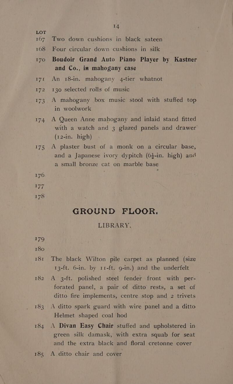 167 168 14 Two down cushions in black sateen Four circular down cushions in silk Boudoir Grand Auto Piano Player by Kastner and Co., in mahogany case An 18-in. mahogany 4-tier whatnot 130 selected rolls of music A mahogany box music stool with stuffed top in woolwork A Queen Anne mahogany and inlaid stand fitted with a watch and 3 glazed panels and drawer (12-in. high) A plaster bust of a monk on a circular base, and a Japanese ivory dypitch (64-in. high) and a small bronze cat on marble base GROUND FLOOR. LIBRARY. The black Wilton pile carpet as planned (size 13-ft. 6-in. by 11-ft. 9-in.) and the underfelt A 3-ft. polished steel fender front with per- forated panel, a pair of ditto rests, a set of ditto fire implements, centre stop and 2 trivets A ditto spark guard with wire panel and a ditto Helmet shaped coal hod A Divan Easy Chair stuffed and upholstered in green silk damask, with extra squab for seat and the extra black and floral cretonne cover A. ditto chair and cover