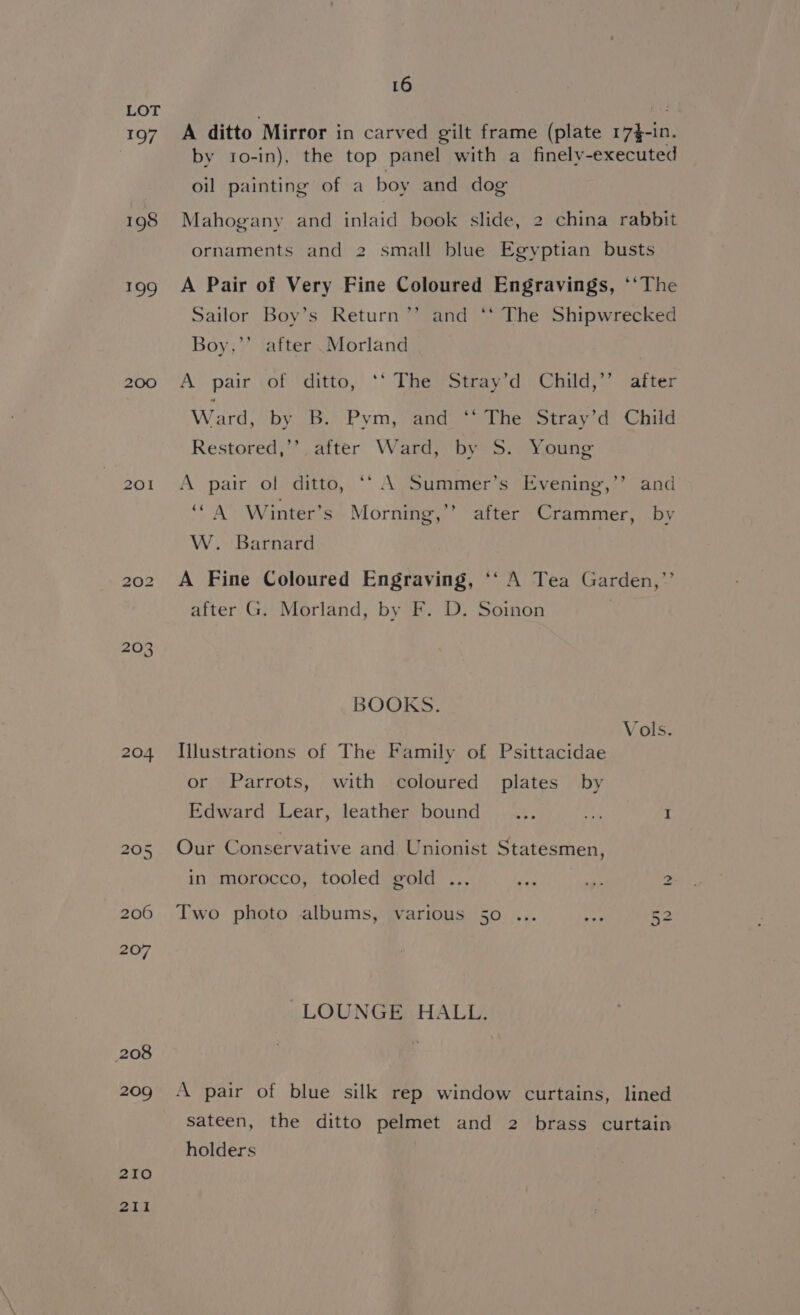 197 198 £09 200 204 i) (eo) on 207 208 209 2I0 2II 16 A ditto Mirror in carved gilt frame (plate 17}-in. by to-in), the top panel with a finely-executed oil painting of a boy and dog Mahogany and inlaid book slide, 2 china rabbit ornaments and 2 small blue Egyptian busts A Pair of Very Fine Coloured Engravings, ‘‘The Sailor Boy’s Return’’ and ‘‘ The Shipwrecked Boy,’’ after .Morland A pair of ditto, ‘‘ The Stray’d Child,”’ after Ward. by Bi Pym, and. The Stray7d: Child Restored,’’ after Ward, by S. Young A pair of ditto, “‘ A Summer’s Evening,’’ and 99 ‘“ A Winter’s Morning,’’ after Crammer, by W. Barnard A Fine Coloured Engraving, ‘‘ A Tea Garden,’’ after G. Morland, by F. D. Soinon } BOOKS. Vols. Illustrations of The Family of Psittacidae or Parrots, with coloured plates by Edward Lear, leather bound ... ra I Our Conservative and Unionist Statesmen, in morocco, tooled gold ... en th 2 Two photo albums, various 50 52 LOUNGE HALL. A pair of blue silk rep window curtains, lined sateen, the ditto pelmet and 2 brass curtain holders