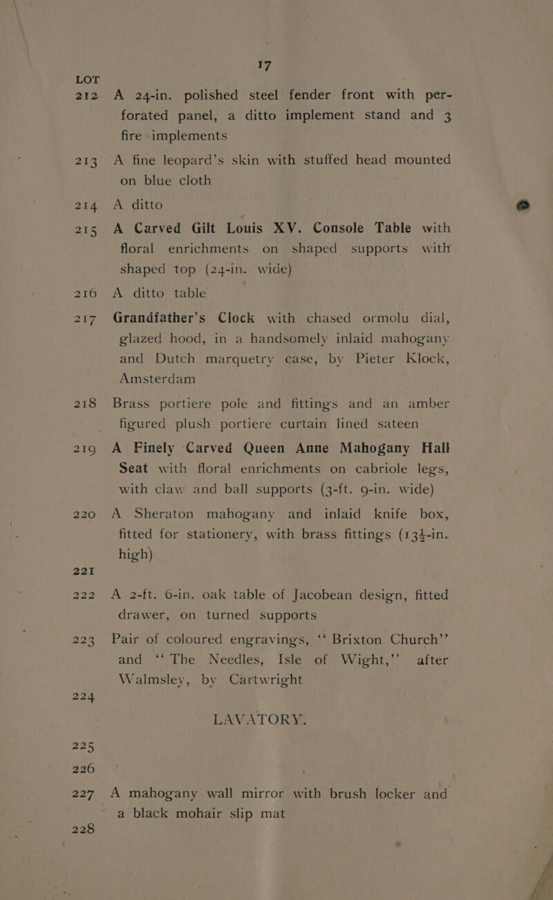 212 17 A 24-in. polished steel fender front with per- forated panel, a ditto implement stand and 3 fire implements A fine leopard’s skin with stuffed head mounted on blue cloth A ditto A Carved Gilt Louis XV. Console Table with floral enrichments on shaped supports with shaped top (24-in. wide) A ditto table Grandiather’s Clock with chased ormolu dial, glazed hood, in a handsomely inlaid mahogany and Dutch marquetry case, by Pieter Klock, Amsterdam Brass portiere pole and fittings and an amber figured plush portiere curtain lined sateen A Finely Carved Queen Anne Mahogany Hall Seat with floral enrichments on cabriole legs, with claw and ball supports (3-ft. g-in. wide) A Sheraton mahogany and inlaid knife box, fitted for stationery, with brass fittings (134-in. high) A 2-ft. 6-in. oak table of Jacobean design, fitted drawer, on turned supports Pair of coloured engravings, ‘* Brixton Church’’ and ° The- Needles; Istewony Wight, after Walmsley, by Cartwright LAVATORY. a black mohair slip mat