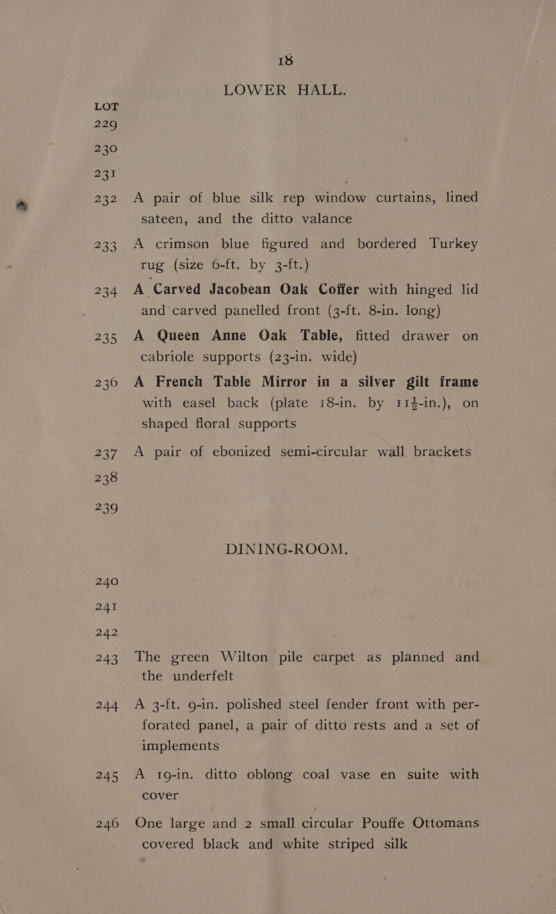 234 a0 245 240 18 LOWER HALL. A pair of blue silk rep window curtains, lined sateen, and the ditto valance A crimson blue figured and bordered Turkey rug (size 6-ft. by 3-ft.) A Carved Jacobean Oak Coffer with hinged lid and carved panelled front (3-ft. 8-in. long) A Queen Anne Oak Table, fitted drawer on cabriole supports (23-in. wide) A French Table Mirror in a silver gilt frame with easel back (plate 18-in. by 114-in.), on shaped floral supports A pair of ebonized semi-circular wall brackets DINING-ROOM. The green Wilton pile carpet as planned and the underfelt A 3-ft. g-in. polished steel fender front with per- forated panel, a pair of ditto rests and a set of implements A 1g-in. ditto oblong coal vase en suite with cover One large and 2 small circular Pouffe Ottomans covered black and white striped silk -