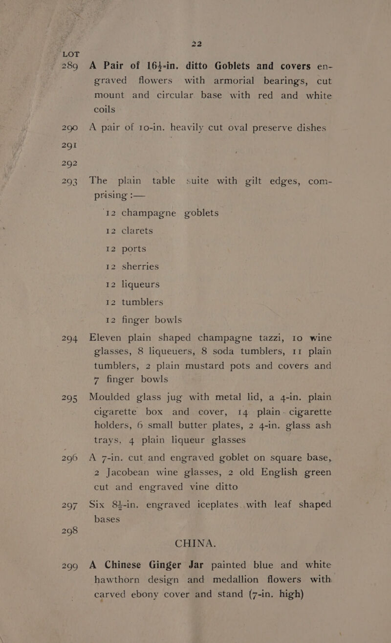 294 22 A Pair of 164-in. ditto Goblets and covers en- graved flowers with armorial bearings, cut mount and circular. base with red and white coils A pair of 1o-in. heavily cut oval preserve dishes The plain table suite with gilt edges, com- prising :— ‘12 champagne goblets 12 clarets I2 ports 12 sherries 12 liqueurs 12 tumblers 12 finger bowls Eleven plain shaped champagne tazzi, 10 wine glasses, 8 liqueuers, 8 soda tumblers, 11 plain tumblers, 2 plain mustard pots and covers and 7 finger bowls Moulded glass jug with metal lid, a 4-in. plain cigarette box and cover, 14 plain. cigarette holders, 6 small butter plates, 2 4-in. glass ash trays, 4 plain liqueur glasses A 7-in. cut and engraved goblet on square base, 2 Jacobean wine glasses, 2 old English green cut and engraved vine ditto Six 84-in. engraved iceplates. with leaf shaped bases CHINA. A Chinese Ginger Jar painted blue and white hawthorn design and medallion flowers with carved ebony cover and stand (7-in. high)