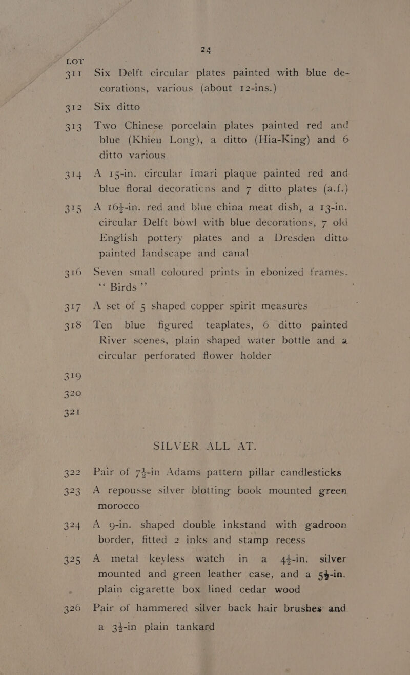 Lor oe) ~ bo io) — WwW 24 Six Delft circular plates painted with blue de- corations, various (about 12-ins.) Six ditto Two Chinese porcelain plates painted red and blue (Khieu Long), a ditto (Hia-King) and 6 ditto various A 15-in. circular Imari plaque painted red and blue floral decoraticus and 7 ditto plates (a.f.) A 164-in. red and biue china meat dish, a 13-in. citcular Delft bowl with blue decorations, 7 old English pottery plates and a Dresden ditto painted landscape and canal Seven small coloured prints in ebonized frames. Irs iy A set of 5 shaped copper spirit measures Ten blue figured teaplates, 6 ditto painted River scenes, plain shaped water bottle and a circular perforated flower holder SILVERSALL AT. Pair of 74-in Adams pattern pillar candlesticks A repousse silver blotting book mounted green morocco A g-in. shaped double inkstand with gadroon border, fitted 2 inks and stamp recess A metal keyless watch in a 4#-in. silver mounted and green leather case, and a 5%-in. plain cigarette box lined cedar wood Pair of hammered silver back hair brushes and a 3$-in plain tankard
