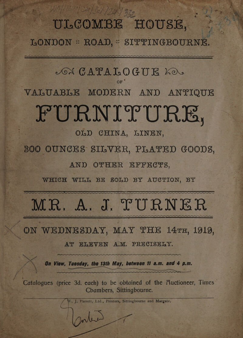 ee a GATALO GUE ko VALUABLE = AND ANTIQUE _PURNITURE, ee ane OLD GHINA, LINEN, 800 OUNCES SILVER, PLATED GOODS, AND OTHER EFFECTS, SFR Gere ep re oe Sos WILL BE SOLD BY AUCTION, BY f. MR. A. J. TURNER “ON ‘WEDNESDAY, MAY THE 1l4rx, 1919, AT ELEVEN A.M. PRECISELY. She — On View, Tuesday, the 13th May, hetwoen 11 a.m. and 4 A. m. F vive A To ase Soak Ca ENS, IEE Fala Cbambers, Sittingbourne.