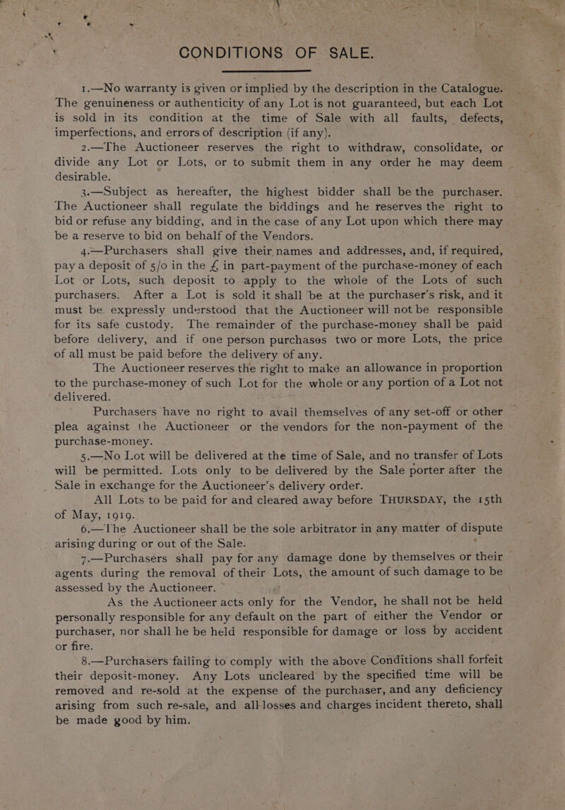 1.—No warranty is given or implied by the description in the Catalogue. The genuineness or authenticity of any Lot is not guaranteed, but each Lot is sold in its condition at the time of Sale with all faults, defects, imperfections, and errors of description (if any}. 2.—The Auctioneer reserves the right to withdraw, consolidate, or divide any Lot or Lots, or to submit them in any order he may deem _ desirable. | 3.—Subject as hereafter, the highest bidder shall be the purchaser. The Auctioneer shall regulate the biddings and he reserves the right to bid or refuse any bidding, and in the case of any Lot upon which there may be a reserve to bid on behalf of the Vendors. 4.—Purchasers shall give their names and addresses, and, if required, pay a deposit of 5/o in the £ in part-payment of the purchase-money of each Lot or Lots, such deposit to apply to the whole of the Lots of such purchasers. After a Lot is sold it shall be at the purchaser’s risk, and it must be. expressly understood that the Auctioneer will not be responsible for its safe custody. The remainder of the purchase-money shall be paid before delivery, and if one person purchases two or more Lots, the price of all must be paid before the delivery of any. The Auctioneer reserves the right to make an allowance in proportion to the purchase-money of such Lot for the whole or any portion of a Lot not delivered. Purchasers have no right to avail themselves of any set-off or other plea against the Auctioneer or the vendors for the non-payment of the purchase-money. 5.—No Lot will be delivered at the time of Sale, and no transfer of Lots will be permitted. Lots only to be delivered by the Sale porter after the Sale in exchange for the Auctioneer’s delivery order. All Lots to be paid for and cleared away before THURSDAY, the 15th of May, 1919. 6.—The Auctioneer shall be the sole arbitrator in any matter of huey arising during or out of the Sale. 7.—Purchasers shall pay for any damage done by themselves or their agents during the removal of their Lots, the amount of such damage to be assessed by the Auctioneer. | As the Auctioneer acts only for the Vendor, he shall not be held personally responsible for any default on the part of either the Vendor or purchaser, nor shall he be held responsible for damage or loss by accident or fire. 8.—Purchasers failing to comply with the above Conditions shall forfeit their deposit-money. Any Lots uncleared by the specified time will be removed and re-sold at the expense of the purchaser, and any deficiency arising from such re-sale, and alllosses and charges incident thereto, shall be made good by him.