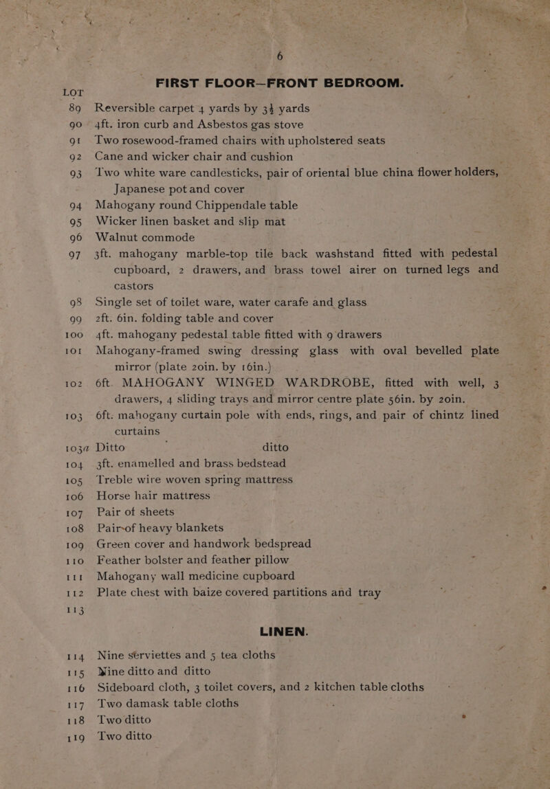FIRST FLOOR—FRONT BEDROOM. Reversible carpet 4 yards by 34 yards 4ft. iron curb and Asbestos gas stove Two rosewood-framed chairs with upholstered seats Cane and wicker chair and cushion Japanese pot and cover Mahogany round Chippendale table Wicker linen basket and slip mat Walnut commode 3ft. mahogany marble-top tile back washstand fitted with pedestal cupboard, 2 drawers, and brass towel airer on turned legs and castors Single set of toilet ware, water carafe and glass 2ft. 6in. folding table and cover 4ft. mahogany pedestal table fitted with 9 drawers Mahogany-framed swing dressing glass with oval bevelled plate mirror (plate 20in. by 16in.) 6ft. MAHOGANY WINGED WARDROBE, fitted with well, 3 drawers, 4 sliding trays and mirror centre plate 56in. by 2o0in. 6ft: mahogany curtain pole with ends, rings, and pair of chintz lined curtains Ditto ditto 3ft. enamelled and brass bedstead Treble wire woven spring mattress Horse hair mattress Pair of sheets Pair-of heavy blankets Green cover and handwork bedspread Feather bolster and feather pillow Mahogany wall medicine cupboard Plate chest with baize covered partitions and tray LINEN. Nine sérviettes and 5 tea cloths Wine ditto and ditto Sideboard cloth, 3 toilet covers, and 2 kitchen table cloths Two damask table cloths Two ditto . Two ditto
