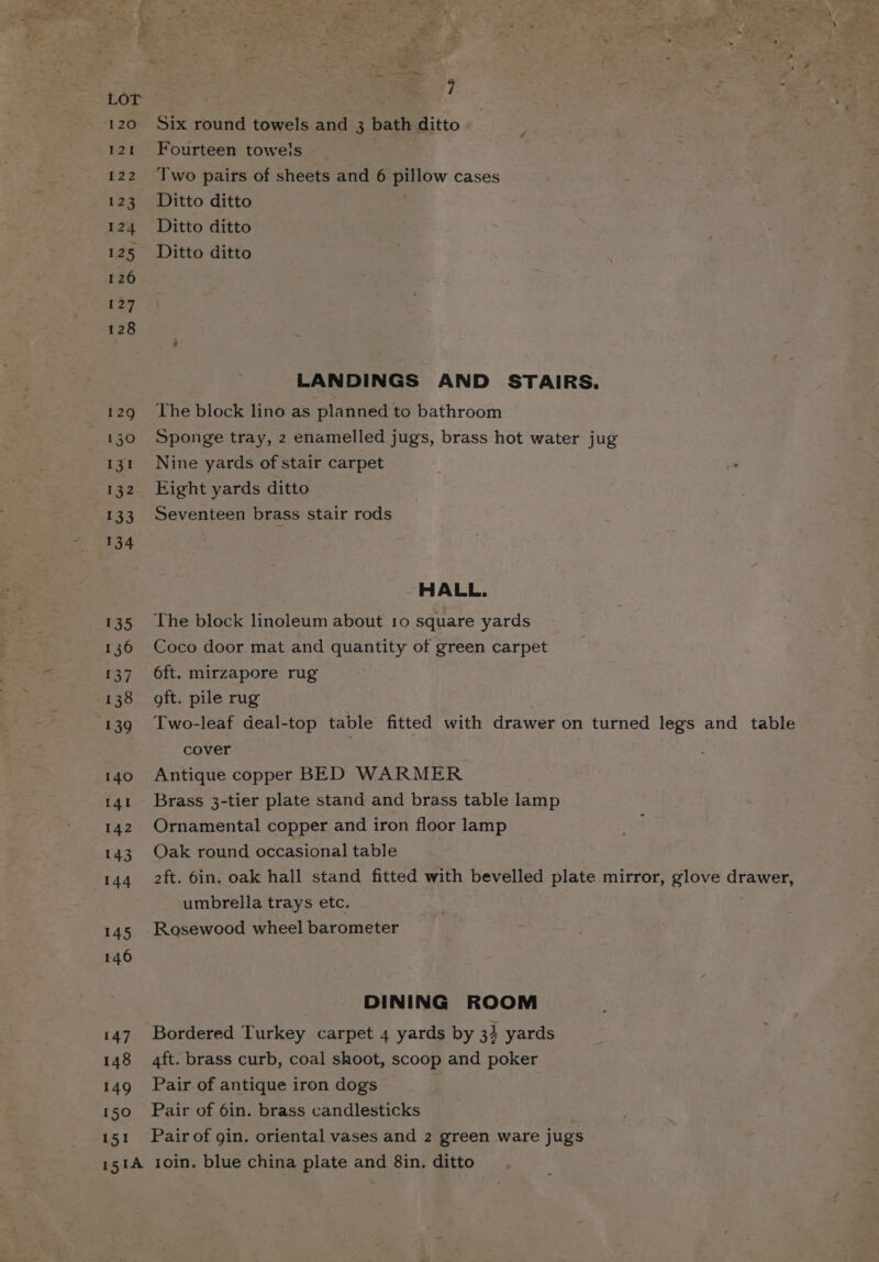 120 121 122 123 124 125 126 127 128 129 130 ryt 132 133 134 135 136 {37 138 139 140 141 142 143 144 145 146 147 148 149 150 151 Six round towels and 3 bath ditto Fourteen towels , Two pairs of sheets and 6 pillow cases Ditto ditto Ditto ditto Ditto ditto LANDINGS AND STAIRS. The block lino as planned to bathroom Sponge tray, 2 enamelled jugs, brass hot water jug Nine yards of stair carpet Eight yards ditto HALL. The block linoleum about 10 square yards Coco door mat and quantity of green carpet 6ft. mirzapore rug oft. pile rug Two-leaf deal-top table fitted with drawer on turned legs and table cover Antique copper BED WARMER Brass 3-tier plate stand and brass table lamp Ornamental copper and iron floor lamp Oak round occasional table 2ft. 6in. oak hall stand fitted with bevelled plate mirror, glove drawer, umbrella trays etc. Rosewood wheel barometer DINING ROOM Bordered Turkey carpet 4 yards by 34 yards 4ft. brass curb, coal shoot, scoop and poker Pair of antique iron dogs Pair of 6in. brass candlesticks Pair of gin. oriental vases and 2 green ware jugs