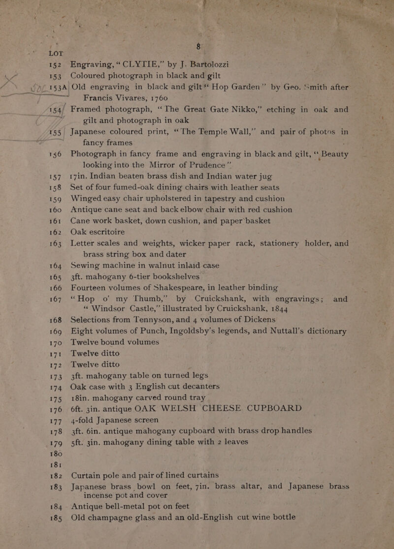 LOT 152. Engraving, “CLYTIE,” by J. Bartolozzi 153 Coloured photograph in black and gilt _ Francis Vivares, 1760 I 154/ ' Framed photograph, ‘“‘The Great Gate Nikko,’ etching in oak and Ty gilt and photograph in oak 155 Japanese coloured print, “The Temple Wall,” and pair of photos in Cae fancy frames 156 Photograph in fancy frame and engraving in black and gilt, ‘ Beatty looking into the Mirror of Prudence” 157 17in. Indian beaten brass dish and Indian water jug 158 Set of four fumed-oak dining chairs with leather seats 159 Winged easy chair upholstered in tapestry and cushion 160 Antique cane seat and back elbow chair with red cushion 161 Cane work basket, down cushion, and paper basket 162 Oak escritoire 163 Letter scales and weights, wicker paper rack, stationery holder, and brass string box and dater 164. Sewing machine in walnut inlaid case 165 3ft. mahogany 6-tier bookshelves 166 Fourteen volumes of Shakespeare, in leather binding 167. “Hop o’ my Thumb,” by Cruickshank, with engravings; and “ Windsor Castle,” illustrated by Cruickshank, 1844 168 Selections from Tennyson, and 4 volumes of Dickens 169 Eight volumes of Punch, ee aa s legends, and Nuttall’s dictionary 170 Twelve bound volumes 171 Twelve ditto 172 Twelve ditto 173 3ft. mahogany table on turned legs 174 Oak case with 3 English cut decanters 175 18in. mahogany carved round tray 176 ft. 3in. antique OAK WELSH CHEESE CUPBOARD 177 4-fold Japanese screen 178 3ft. 6in. antique mahogany cupboard with brass drop handles 179 5ft. 3in. mahogany dining table with 2 leaves 180 181 182 Curtain pole and pair of lined curtains 183 Japanese brass bowl on feet, 7in. brass altar, and Japanese brass incense pot and cover 184 Antique bell-metal pot on feet 185 Old champagne glass and an old-English cut wine bottle