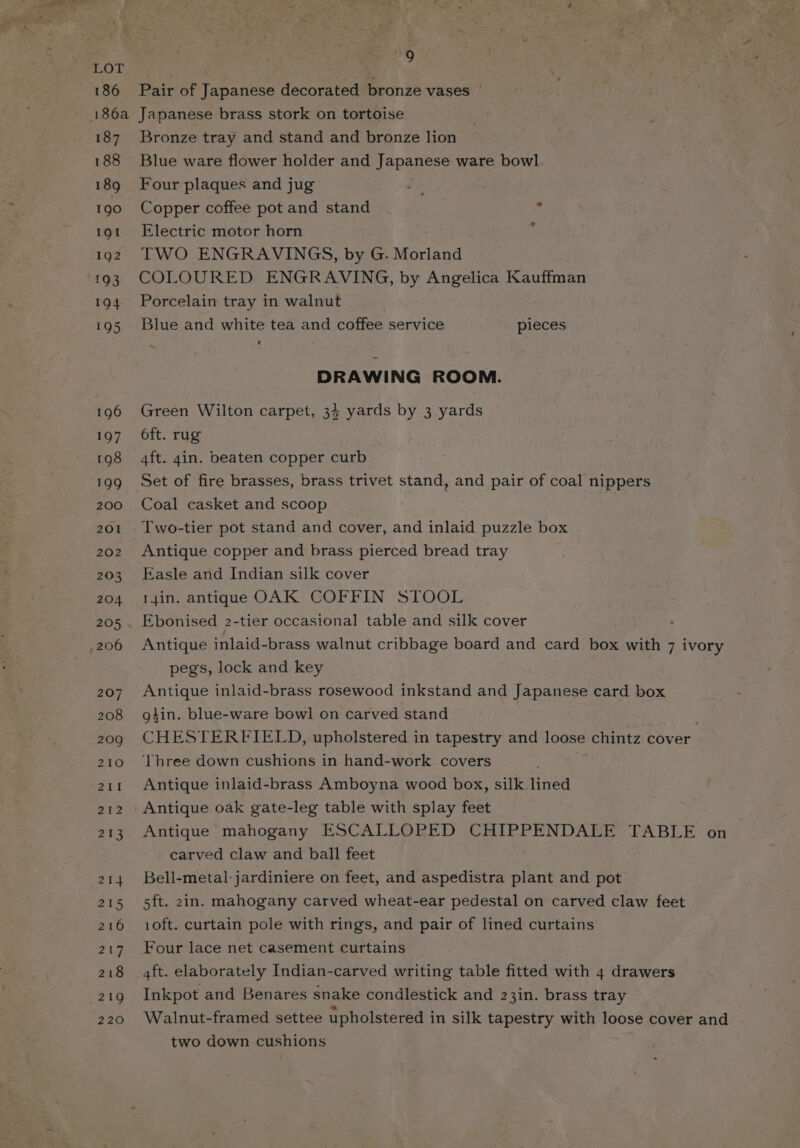 rOohen | . : 186 Pair of Japanese decorated bronze vases | 186a Japanese brass stork on tortoise 187 Bronze tray and stand and bronze lion 188 Blue ware flower holder and Japanese ware bowl 189 Four plaques and jug l- 190 Copper coffee pot and stand 4 191 Electric motor horn 1902 TWO ENGRAVINGS, by G. Morland 193 COLOURED ENGRAVING, by Angelica Kauffman 194 Porcelain tray in walnut 195 Blue and white tea and coffee service pieces DRAWING ROOM. 196 Green Wilton carpet, 34 yards by 3 yards 197 Oft. rug 198 4ft. gin. beaten copper curb 199 Set of fire brasses, brass trivet stand, and pair of coal nippers 200 Coal casket and scoop 201 Two-tier pot stand and cover, and inlaid puzzle box 202 Antique copper and brass pierced bread tray 203 Easle and Indian silk cover 204 I4in. antique OAK COFFIN STOOL 205 . Ebonised 2-tier occasional table and silk cover ,206 Antique inlaid-brass walnut cribbage board and card box with 7 ivory pegs, lock and key 207. Antique inlaid-brass rosewood inkstand and Japanese card box 208 gin. blue-ware bowl on carved stand 209 CHESTERFIELD, upholstered in tapestry and loose chintz cover 210 ‘Three down cushions in hand-work covers 211 Antique inlaid-brass Amboyna wood box, silk lined 212 \ Antique oak gate-leg table with splay feet 213 Antique mahogany ESCALLOPED CHIPPENDALE TABLE on | carved claw and ball feet 214 Bell-metal:jardiniere on feet, and aspedistra plant and pot 215 5ft. 2in. mahogany carved wheat-ear pedestal on carved claw feet 216 10ft. curtain pole with rings, and pair of lined curtains 217 Four lace net casement curtains 218 4ft. elaborately Indian-carved writing table fitted with 4 drawers 219 Inkpot and Benares snake condlestick and 23in. brass tray 220 Walnut-framed settee upholstered in silk tapestry with loose cover and two down cushions