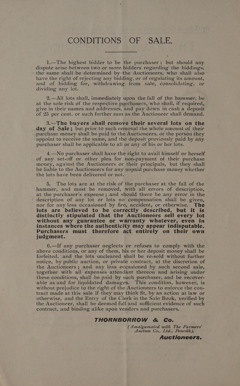 CONDITIONS OF SALE. ‘ 1.—The highest bidder to be the purchaser; but should any dispute arise between two or more bidders regarding the biddings, the same shall be determined by the Auctioneers, who shall also have the right of rejecting any bidding, or of regulating its amount, and of bidding for, withdrawing from sale, consolidating, or dividing any lot. 2.—All lots shall, immediately upon the fall of the hammer, be at the sole risk of the respective purchasers, who shall, if required, give in their names and addresses, and pay down in cash a deposit of 25 per cent. or such further sum as the Auctioneer shall demand. 3.—The buyers shall remove their several lots on the day of Sale; but prior to such removal the whole amount of their purchase money shall be paid to the Auctioneers, or the person they appoint to receive the same, and the deposit previously paid by any purchaser shall be applicable to all or any of his or her lots. 4.—No purchaser shall have the right to avail himself or herself of any set-off or other plea for non-payment of their purchase money, against the Auctioneers or their principals, but they shall be liable to the Auctioneers for any unpaid purchase money whether the lots have been delivered or not. 5. The lots are at the risk of the purchaser at the fall of the ‘hammer, and must be removed, with all errors of description, at the purchaser’s expense ;.and should there be any error in the description of any lot or lots no compensation shall be given, nor for any loss occasioned by fire, accident, or otherwise. The lots are believed to be correctly described, but it is distinctly stipulated that the Auctioneers sell every lot without any guarantee or warranty whatever, even in instances where the authenticity may appear indisputable. Purchasers must therefore act entirely on their own judgment. 6.—If any purchaser neglects or refuses to comply with the above conditions, or any of them, his or her deposit money shall be forfeited, and the lots uncleared shall be re-sold without further notice, by public auction, or private contract, at the discretion of the Auctioneers ; and any loss occasioned by such second sale, together with all expenses attendant thereon and arising under these conditions, shall be paid by such purchaser, and be recover- able as and for liquidated damages. This condition, however, is without prejudice to the right of the Auctioneers to enforce the con- tract made at this sale if they may think fit, by an action at law or otherwise, and the Entry of the Clerk in the Sale Book, verified by the Auctioneer, shall be deemed full and sufficient evidence of such contract, and binding alike upon vendors and purchasers. THORNBORROW &amp; Co. (Amalgamated with The Farmers’ Auction Co., Ltd., Penrith), Auctioneers,