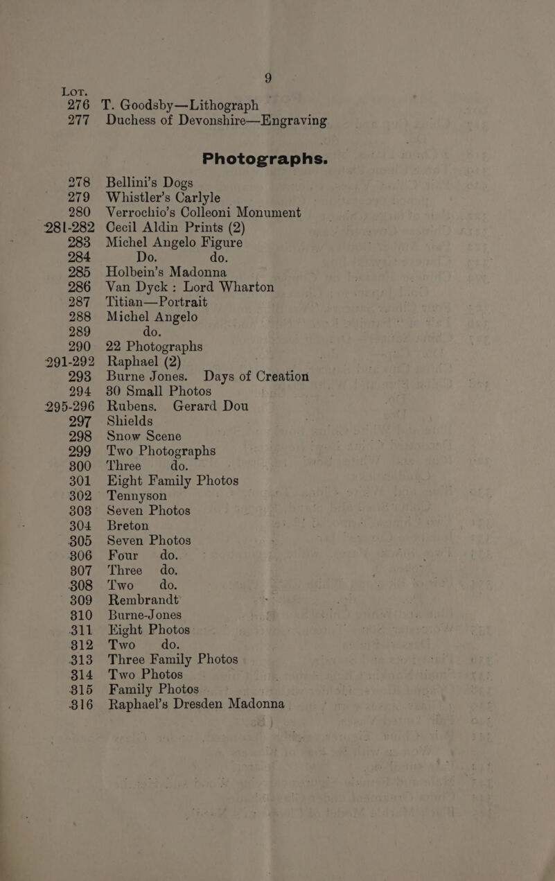 T. Goodsby—Lithograph Duchess of Devonshire—Engraving Photographs. Bellini’s Dogs Whistler’s Carlyle Verrochio’s Colleoni Monument Cecil Aldin Prints (2) Michel Angelo Figure Do. do. Holbein’s Madonna Van Dyck : Lord Wharton Titian—Portrait Michel Angelo do 22 Photographs Raphael (2) Burne Jones. Days of Creation 80 Small Photos Rubens. Gerard Dou Shields Snow Scene Two Photographs Three do. Eight Family Photos Tennyson Seven Photos Breton Seven Photos Four do. Three do. Two do. Rembrandt Burne-Jones Eight Photos Two do. Three Family Photos Two Photos Family Photos Raphael’s Dresden Madonna