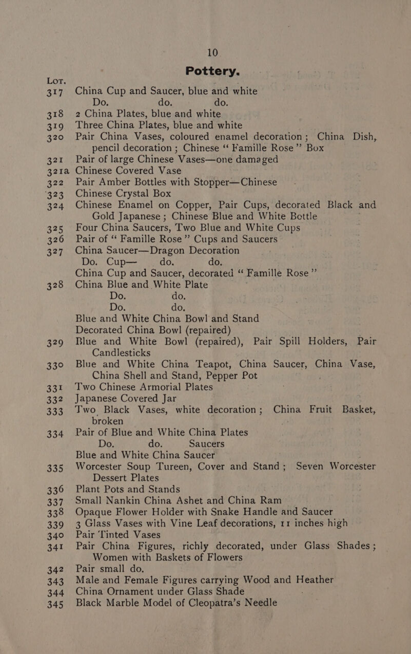 317 318 319 320 327 321a 322 323 324 335 326 327 328 329 33° 331 332 333 334 335 336 337 338 339 340 341 342 343 344 345 10 Pottery. China Cup and Saucer, blue and white Do. do. do. 2 China Plates, blue and white Three China Plates, blue and white Pair China Vases, coloured enamel decoration; China Dish, pencil decoration ; Chinese ‘‘ Famille Rose”’ Box Pair of large Chinese Vases—one damaged Chinese Covered Vase Pair Amber Bottles with Stopper—Chinese Chinese Crystal Box Chinese Enamel on Copper, Pair Cups, decorated Black and Gold Japanese ; Chinese Blue and White Bettle Four China Saucers, Two Blue and White Cups Pair of ‘‘ Famille Rose ” Cups and Saucers China Saucer—Dragon Decoration Do. Cup— do. do. China Cup and Saucer, decorated ‘“‘ Famille Rose ”’ China Blue and White Plate Do. do. Do. do. Blue and White China Bowl and Stand Decorated China Bowl (repaired) . Blue and White Bowl (repaired), Pair Spill Holders, Pair Candlesticks Blue and White China Teapot, China Saucer, China Vase, China Shell and Stand, Pepper Pot . Two Chinese Armorial Plates Japanese Covered Jar Two Black Vases, white decoration; China Fruit Basket, broken Pair of Blue and White China Plates Do. do. Saucers Blue and White China Saucer 2 Worcester Soup Tureen, Cover and Stand; Seven Worcester Dessert Plates Plant Pots and Stands Small Nankin China Ashet and China Ram Opaque Flower Holder with Snake Handle and Saucer 3 Glass Vases with Vine Leaf decorations, 11 inches high Pair Tinted Vases Pair China Figures, richly decorated, under Glass Shades ; Women with Baskets of Flowers Pair small do. Male and Female Figures carrying Wood and Heather China Ornament under Glass Shade Black Marble Model of Cleopatra’s Needle