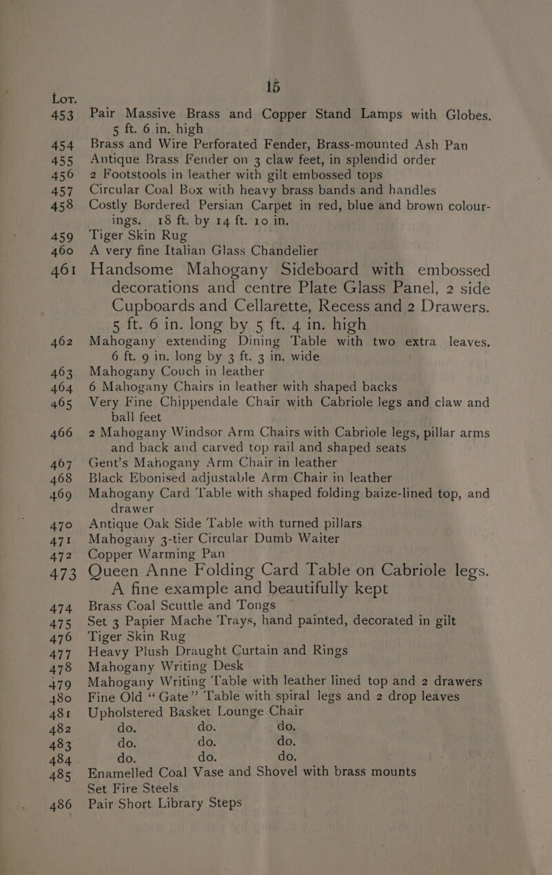 453 454 455 450 457 458 459 460 461 462 463 464 465 466 467 468 469 470 471 472 473 474 475 476 477 478 479 480 481 482 483 485 486 15 Pair Massive Brass and Copper Stand Lamps with Globes. 5 ft. 6 in. high Brass and Wire Porereien Fender, Brass-mounted Ash Pan Antique Brass Fender on 3 claw feet, in splendid order 2 Footstools in leather with gilt embossed tops Circular Coal Box with heavy brass bands and handles Costly Bordered Persian Carpet in red, blue and brown colour- ings. 18 ft. by 14 ft. 10 in. Tiger Skin Rug A very fine Italian Glass Chandelier Handsome Mahogany Sideboard with embossed decorations and centre Plate Glass Panel, 2 side Cupboards and Cellarette, Recess and 2 Drawers. 5 ft. 6 in. long by 5 ft. 4 in. high Mahogany extending Dining Table with two extra leaves. 6 ft. 9 in. long by 3 ft. 3 in. wide Mahogany Couch in leather 6 Mahogany Chairs in leather with shaped backs Very Fine Chippendale Chair with Cabriole legs and claw and ball feet 2 Mahogany Windsor Arm Chairs with Cabriole legs, pillar arms and back and carved top rail and shaped seats Gent’s Mahogany Arm Chair in leather Black Ebonised adjustable Arm Chair in leather Mahogany Card ‘Table with shaped folding baize-lined top, and drawer Antique Oak Side Table with turned pillars Mahogany 3-tier Circular Dumb Waiter Copper Warming Pan Queen Anne Folding Card Table on Cabriole legs. A fine example and beautifully kept Brass Coal Scuttle and Tongs Set 3 Papier Mache Trays, hand painted, decorated in gilt Tiger Skin Rug Heavy Plush Draught Curtain and Rings Mahogany Writing Desk Mahogany Writing Cable with leather lined top and 2 drawers Fine Old “Gate” ‘Table with spiral legs and 2 drop leaves Upholstered Basket Lounge Chair do. do. do. do. do. do. do. do. do. Enamelled Coal Vase and Shovel with brass mounts Set Fire Steels Pair Short Library Steps