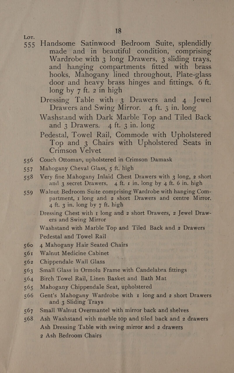 556 557 558 Sag made and in beautiful condition, comprising Wardrobe with 3 long Drawers, 3 sliding trays, and hanging compartments fitted with brass hooks, Mahogany lined throughout, Plate-glass door and heavy brass hinges and ate 6 ft. long by 7 ft. 2 in high Dressing Table with 3 Drawers and 4 Jewel Drawers and Swing Mirror. 4 ft. 3 in. long Washstand with Dark Marble Top and Tiled Back and 3 Drawers. 4 ft. 3 in. long Pedestal, Towel Rail, Commode with Upholstered Top and 3 Chairs with EM stags Seats in Crimson Velvet Couch Ottoman, upholstered in Crimson Damask Mahogany Cheval Glass, 5 ft. high Very fine Mahogany Inlaid Chest Drawers with 3 long, 2 short and 3 secret Drawers. 4 ft. 1 in. long by 4 ft. 6 in. high Walnut Bedroom Suite comprising Wardrobe with hanging Com- partment, 1 long and 2 short Drawers and centre Mirror. 4 ft. 3 in. long by 7 ft. high Dressing Chest with 1 long and 2 short Drawers, 2 Jewel Draw- ers and Swing Mirror Washstand with Marble Top and Tiled Back and 2 Drawers Pedestal and Towel Rail 4 Mahogany Hair Seated Chairs Walnut Medicine Cabinet Chippendale Wall Glass Small Glass in Ormolu Frame with Candelabra fittings Birch Towel Rail, Linen Basket and Bath Mat Mahogany Chippendale Seat, upholstered Gent’s Mahogany Wardrobe with 1 long and 2 short Drawers and 3 Sliding ‘Trays Small Walnut Overmantel with mirror back and shelves Ash Washstand with marble top and tiled back and 2 drawers Ash Dressing Table with swing mirror and 2 drawers 2 Ash Bedroom Chairs