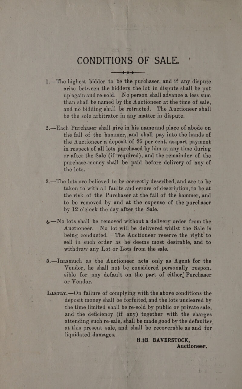 CONDITIONS OF SALE. ' 1.—The highest bidder to be the purchaser, and if any dispute arise between the bidders the lot in dispute shall be put up again and re-sold. No person shall advance a less sum than shall be named by the Auctioneer at the time of sale, and no bidding shall be retracted. The Auctioneer shall be the sole arbitrator in any matter in dispute. 2.—Each Purchaser shall give in his name and place of abode on the fall of the hammer, and shall pay into the hands of the Auctioneer a deposit of 25 per cent. as part payment in respect of all lots purchased by him at any time during or after the Sale (if ‘required), and the remainder of the purchase-money shall be paid before delivery of any of the lots. 3.—The lots are believed to be correctly described, and are to be taken to with all faults and errors of description, to be at the risk of the Purchaser at the fall of the hammer, and to be removed by and at the expense of the purchaser by 12 o'clock the day after the Sale. 4,.—No lots shall be removed without a delivery order from the Auctioneer. No lot will be delivered whilst the Sale is being conducted. The Auctioneer reserve the right to sell in such order as he deems most desirable, and to withdraw any Lot or Lots from the sale. 5.—Inasmuch as the Auctioneer acts only as Agent for the Vendor, he shall not be considered personally respon. sible for any default on the part of either; Purchaser or Vendor. | Lastity.—On failure of complying with the above conditions the deposit money shall be forfeited, and the lots uncleared by the time limited shall be re-sold by public or private sale, and the deficiency (if any) together with the charges attending such re-sale, shall be made good by the defaulter at this present sale, and shall be recoverable as and for liquidated damages. : H.’B. BAVERSTOCK, Auctioneer,