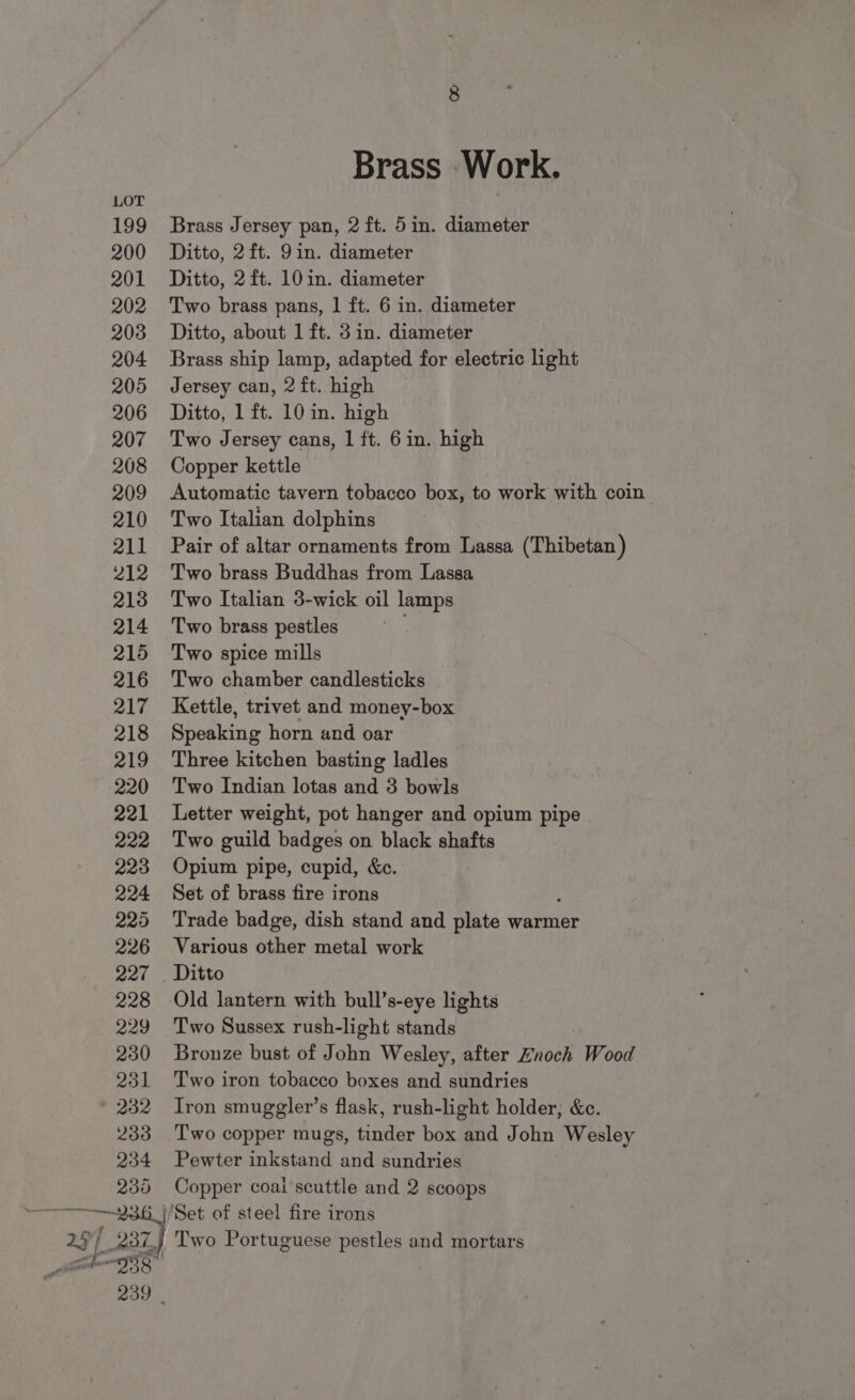 Brass Work. Brass Jersey pan, 2 ft. 5in. diameter Ditto, 2ft. 9in. diameter Ditto, 2 ft. 10 in. diameter Two brass pans, 1 ft. 6 in. diameter Ditto, about 1 ft. 3 in. diameter Brass ship lamp, adapted for electric light Jersey can, 2 ft. high Ditto, 1 ft. 10 in. high Two Jersey cans, 1 ft. 6 in. high Copper kettle Automatic tavern tobacco box, to work with coin Two Italian dolphins Pair of altar ornaments from Lassa (Thibetan) Two brass Buddhas from Lassa Two Italian 3-wick oil lamps Two brass pestles Two spice mills Two chamber candlesticks Kettle, trivet and money-box Speaking horn and oar Three kitchen basting ladles Two Indian lotas and 3 bowls Letter weight, pot hanger and opium pipe Two guild badges on black shafts Opium pipe, cupid, &amp;c. Set of brass fire irons . Trade badge, dish stand and plate warmer Various other metal work Old lantern with bull’s-eye lights Two Sussex rush-light stands Bronze bust of John Wesley, after Znoch Wood Two iron tobacco boxes and sundries Iron smuggler’s flask, rush-light holder; &amp;c. Two copper mugs, tinder box and John Wesley Pewter inkstand and sundries Copper coai scuttle and 2 scoops