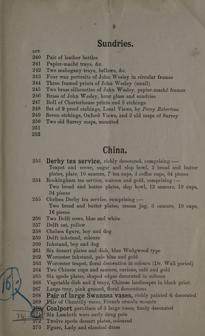 240 241 242 243 244 245 246 247 248 249 200 201 202 203 Sundries. Pair of leather bottles Papier-maché trays, &amp;c. | Two mahogany trays, bellows, &amp;c. Four wax portraits of John Wesley in circular frames Three framed prints of John Wesley (small) Two brass silhouettes of John Wesley, papier-maché frames Brass of John Wesley, hour glass and sundries Roll of Charterhouse prints and 2 etchings Set of 9 proof etchings, Local Views, by Percy Robertson Seven etchings, Oxford Views, and 2 old maps of Surrey Two old Surrey maps, mounted China. Derby tea service, richly decorated, comprising :— Teapot and cover, sugar and slop bowl, 2 bread and butter plates, plate, 16 saucers, 7 tea cups, 4 coffee cups, 34 pieces Rockingham tea service, maroon and gold, comprising :— Two bread and butter plates, slop bowl, 12 saucers, 19 cups, 34 pieces Chelsea Derby tea service, comprising :— Two bread and butter plates, cream jug, 3 saucers, 10 cups, 16 pieces Two Delft cows, blue and white Delft cat, yellow . Chelsea figure, boy and dog Delft inkstand, colours Inkstand, boy and dog Six dessert plates and dish, blue Wedgwood type Worcester inkstand, pale blue and gold Worcester teapot, floral decoration in colours (Dr. Wall peridd) Two Chinese cups and saucers, curious, café and gold Six spode plates, shaped edges decorated in colours Vegetable dish and 2 trays, Chinese landscapes in black print Large tray, pink ground, floral decorations Pair of large Swansea vases, richly painted &amp; decorkted Pair of Chantilly vases, French ae Ate mounts Twelve spode dessert plates, selginad Fgure, Lady and classical dress