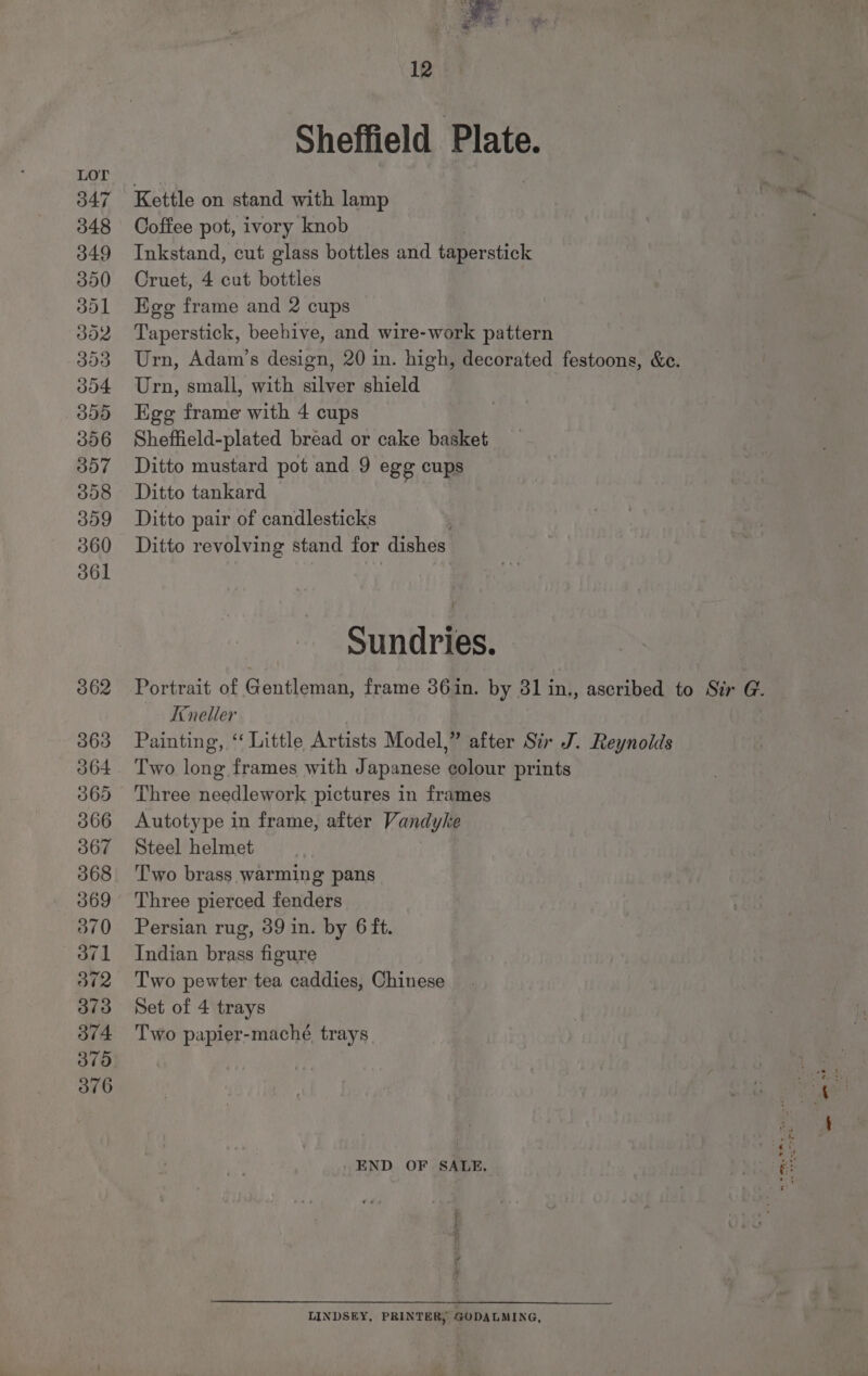 047 348 349 350 dol dod 004 000 306 307 308 309 360 361 362 363 ob64 065 366 367 368 369 O70 371 372 373 374 375 O76 12 Sheffield Plate. Kettle on stand with lamp Coffee pot, ivory knob Inkstand, cut glass bottles and taperstick Cruet, 4 cut bottles Egg frame and 2 cups Taperstick, beehive, and wire-work pattern Urn, Adam’s design, 20 in. high, decorated festoons, &amp;e. Urn, small, with silver shield Egg frame with 4 cups Sheffield-plated bread or cake basket Ditto mustard pot and 9 egg cups Ditto tankard Ditto pair of candlesticks | Ditto revolving stand for dishes Sundries. Portrait of Gentleman, frame 361n. by 31 in., ascribed to Sir G. Ineller Painting, ‘‘ Little Artists Model,” after Sir J. Reynolds Two long frames with Japanese eolour prints Three needlework pictures in frames Autotype in frame, after Vandyke Steel helmet Two brass warming pans Three pierced fenders Persian rug, 39 in. by 6 ft. Indian brass figure Two pewter tea caddies, Chinese Set of 4 trays Two papier-macheé trays - END OF SALE. LINDSEY, PRINTER, GODALMING,