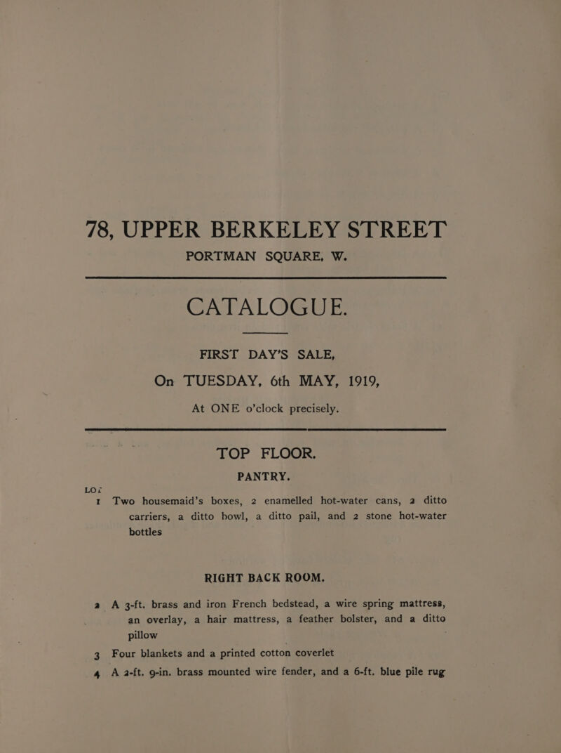 78, UPPER BERKELEY STREET PORTMAN SQUARE, W. CATALOGUE. FIRST DAY’S SALE, On TUESDAY, 6th MAY, 1919, At ONE o’clock precisely. TOP FLOOR. PANTRY. Loi t Two housemaid’s boxes, 2 enamelled hot-water cans, 2 ditto carriers, a ditto bowl, a ditto pail, and 2 stone hot-water bottles RIGHT BACK ROOM. a A 3-ft. brass and iron French bedstead, a wire spring mattress, an overlay, a hair mattress, a feather bolster, and a ditto pillow 3 Four blankets and a printed cotton coverlet 4 A 2-ft. g-in. brass mounted wire fender, and a 6-ft. blue pile rug