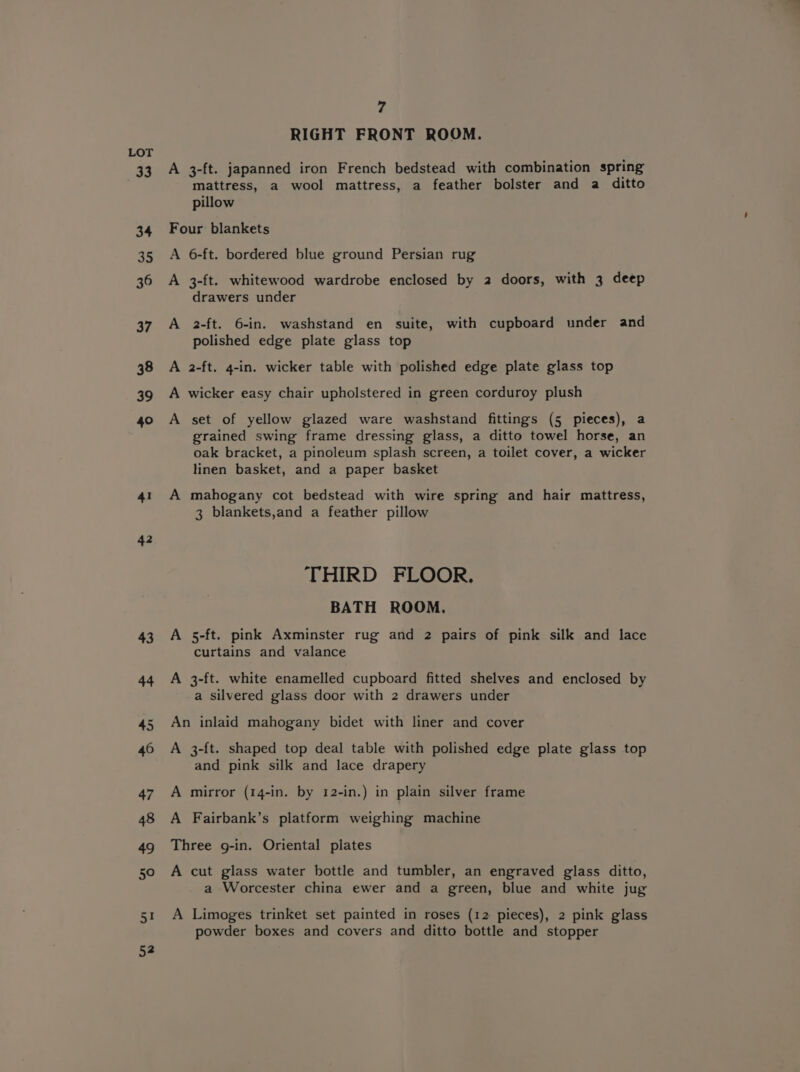 33 34 35 36 37 38 39 40 4 42 43 44 7 RIGHT FRONT ROOM. A 3-ft. japanned iron French bedstead with combination spring mattress, a wool mattress, a feather bolster and a ditto pillow Four blankets A 6-ft. bordered blue ground Persian rug A 3-ft. whitewood wardrobe enclosed by 2 doors, with 3 deep drawers under A 2-ft. 6-in. washstand en suite, with cupboard under and polished edge plate glass top A 2-ft. 4-in. wicker table with polished edge plate glass top A wicker easy chair upholstered in green corduroy plush A set of yellow glazed ware washstand fittings (5 pieces), a grained swing frame dressing glass, a ditto towel horse, an oak bracket, a pinoleum splash screen, a toilet cover, a wicker linen basket, and a paper basket A mahogany cot bedstead with wire spring and hair mattress, 3 blankets,and a feather pillow THIRD FLOOR. BATH ROOM. A 5-ft. pink Axminster rug and 2 pairs of pink silk and lace curtains and valance A 3-ft. white enamelled cupboard fitted shelves and enclosed by a silvered glass door with 2 drawers under An inlaid mahogany bidet with liner and cover A 3-ft. shaped top deal table with polished edge plate glass top and pink silk and lace drapery A mirror (14-in. by 12-in.) in plain silver frame A Fairbank’s platform weighing machine Three g-in. Oriental plates A cut glass water bottle and tumbler, an engraved glass ditto, a Worcester china ewer and a green, blue and white jug A Limoges trinket set painted in roses (12 pieces), 2 pink glass powder boxes and covers and ditto bottle and stopper