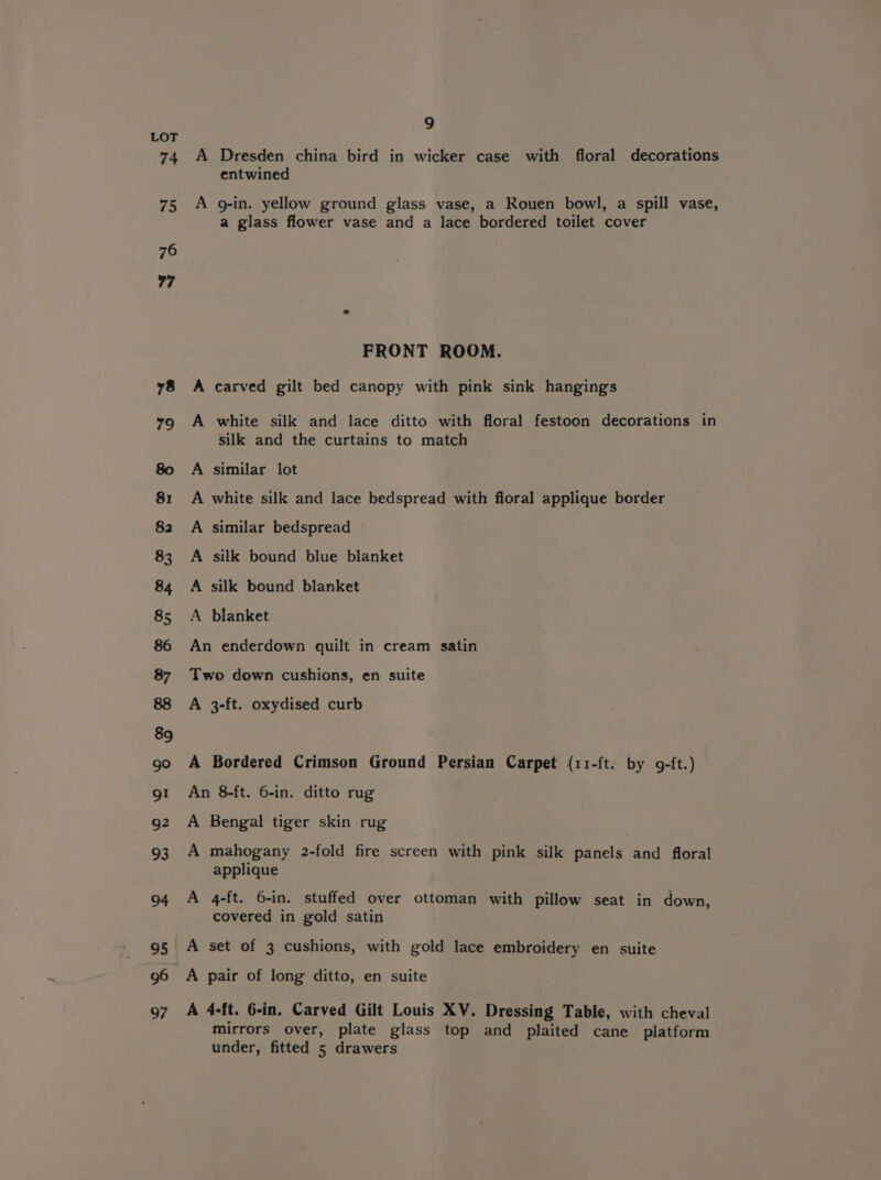 9 LOT 74 A Dresden china bird in wicker case with floral decorations entwined 75 A g-in. yellow ground glass vase, a Rouen bowl, a spill vase, a glass flower vase and a lace bordered toilet cover FRONT ROOM. 78 A carved gilt bed canopy with pink sink hangings 79g A white silk and lace ditto with floral festoon decorations in silk and the curtains to match 80 A similar lot 81 A white silk and lace bedspread with floral applique border 82 A similar bedspread 83 A silk bound blue blanket 84 A silk bound blanket 85 A blanket 86 An enderdown quilt in cream satin 87 Two down cushions, en suite 88 A 3-ft. oxydised curb 89 go A Bordered Crimson Ground Persian Carpet (11-ft: by 9-ft.) g1 An 8-ft. 6-in. ditto rug g2 A Bengal tiger skin rug 93 A mahogany 2-fold fire screen with pink silk panels and floral applique 94 A 4-ft. 6-in. stuffed over ottoman with pillow seat in down, covered in gold satin 95 A set of 3 cushions, with gold lace embroidery en suite 96 A pair of long ditto, en suite 97 A 4-ft. 6-in. Carved Gilt Louis XV. Dressing Table, with cheval mirrors over, plate glass top and plaited cane platform under, fitted 5 drawers